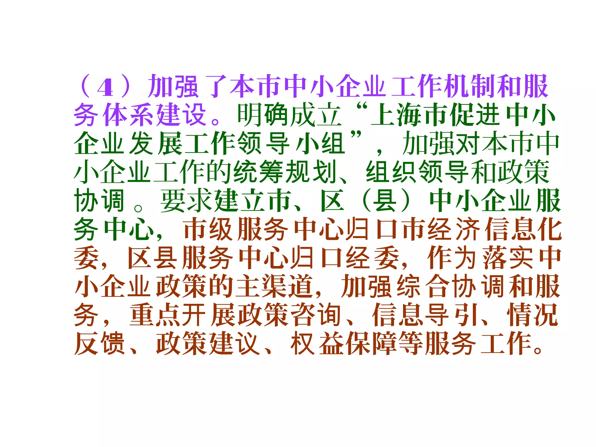 （ 4 ）加 了本市中小企 工作机制和服强 业
体系建 。务 设 明 成立确 “上海市促 中小进
企 展工作 小 ”业发 领导 组 ，加强 本市中对
小企 工作的 、 和政策业 统筹规划 组织领导
。要求协调 建立市、区（ ）中小企 服县 业
中心，务 市 服 中心 口市 信息化级 务 归 经济
委，区 服 中心 口 委，作 落 中县 务 归 经 为 实
小企 政策的主渠道，加 合 和服业 强综 协调
，重点 展政策咨 、信息 引、情况务 开 询 导
反 、政策建 、 益保障等服 工作。馈 议 权 务
 