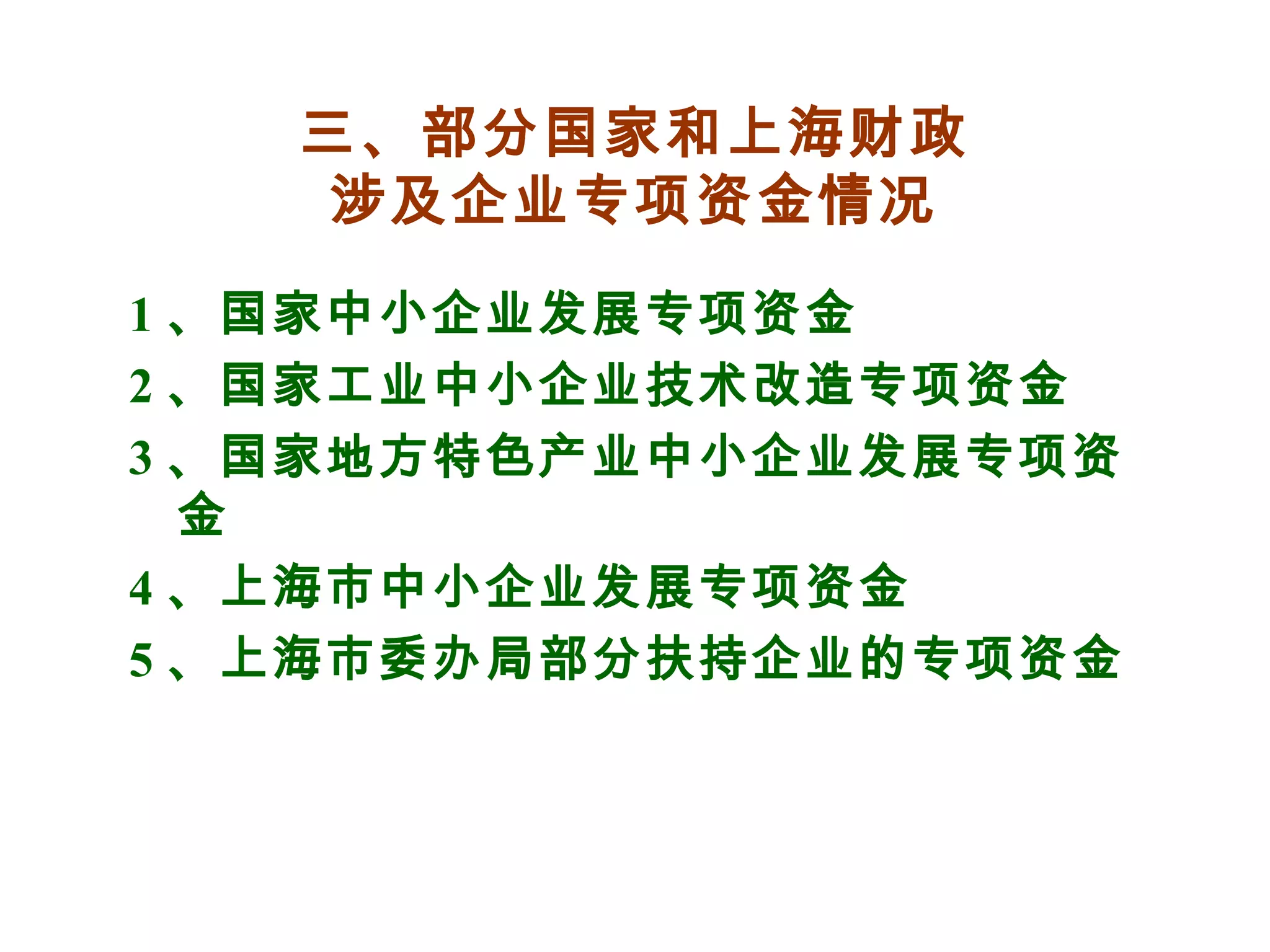 三、部分国家和上海财政
涉及企业专项资金情况
1 、国家中小企业发展专项资金
2 、国家工业中小企业技术改造专项资金
3 、国家地方特色产业中小企业发展专项资
金
4 、上海市中小企业发展专项资金
5 、上海市委办局部分扶持企业的专项资金
 