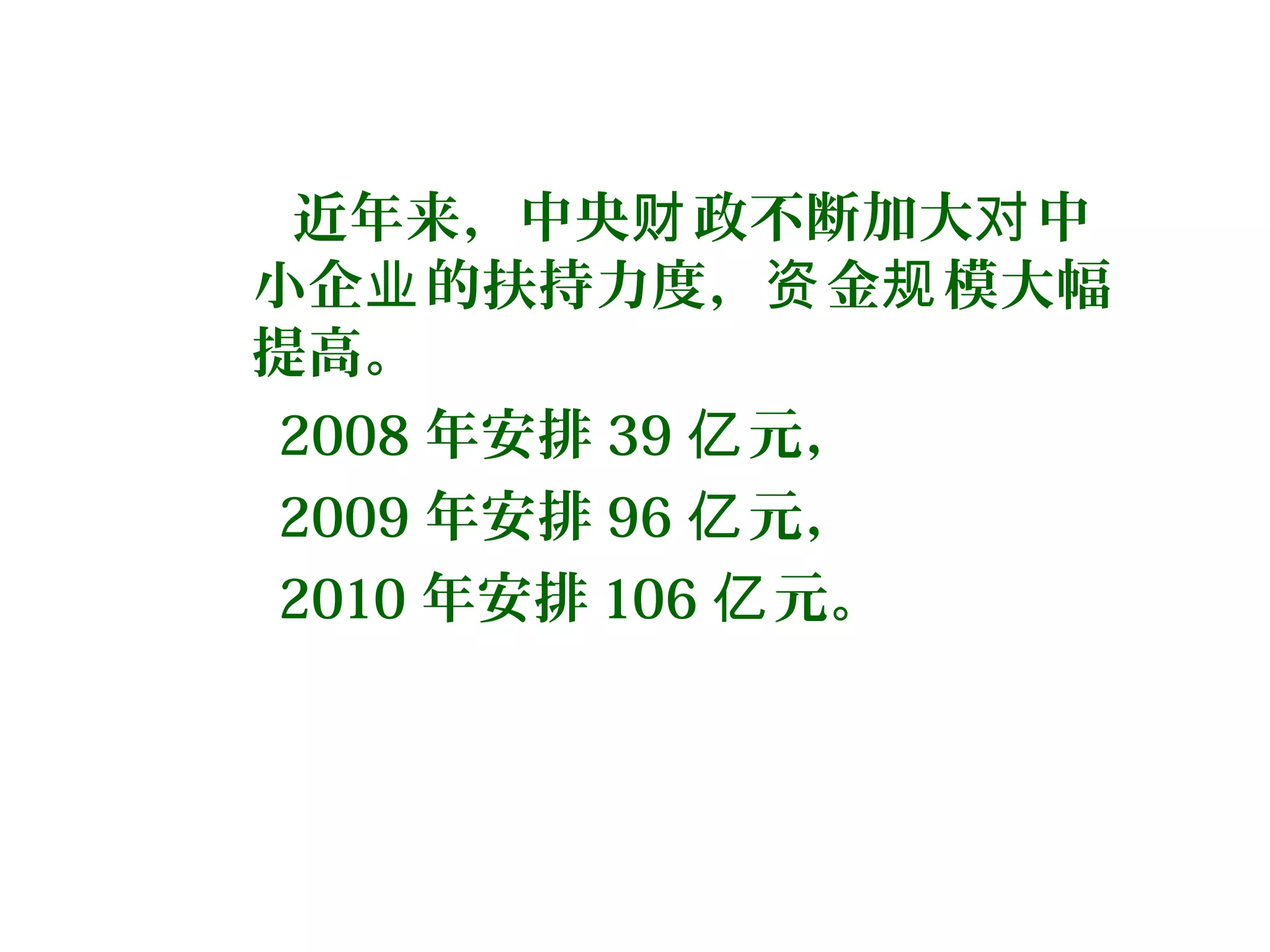 近年来，中央 政不断加大 中财 对
小企 的扶持力度， 金 模大幅业 资 规
提高。
2008 年安排 39 元，亿
2009 年安排 96 元，亿
2010 年安排 106 元。亿
 