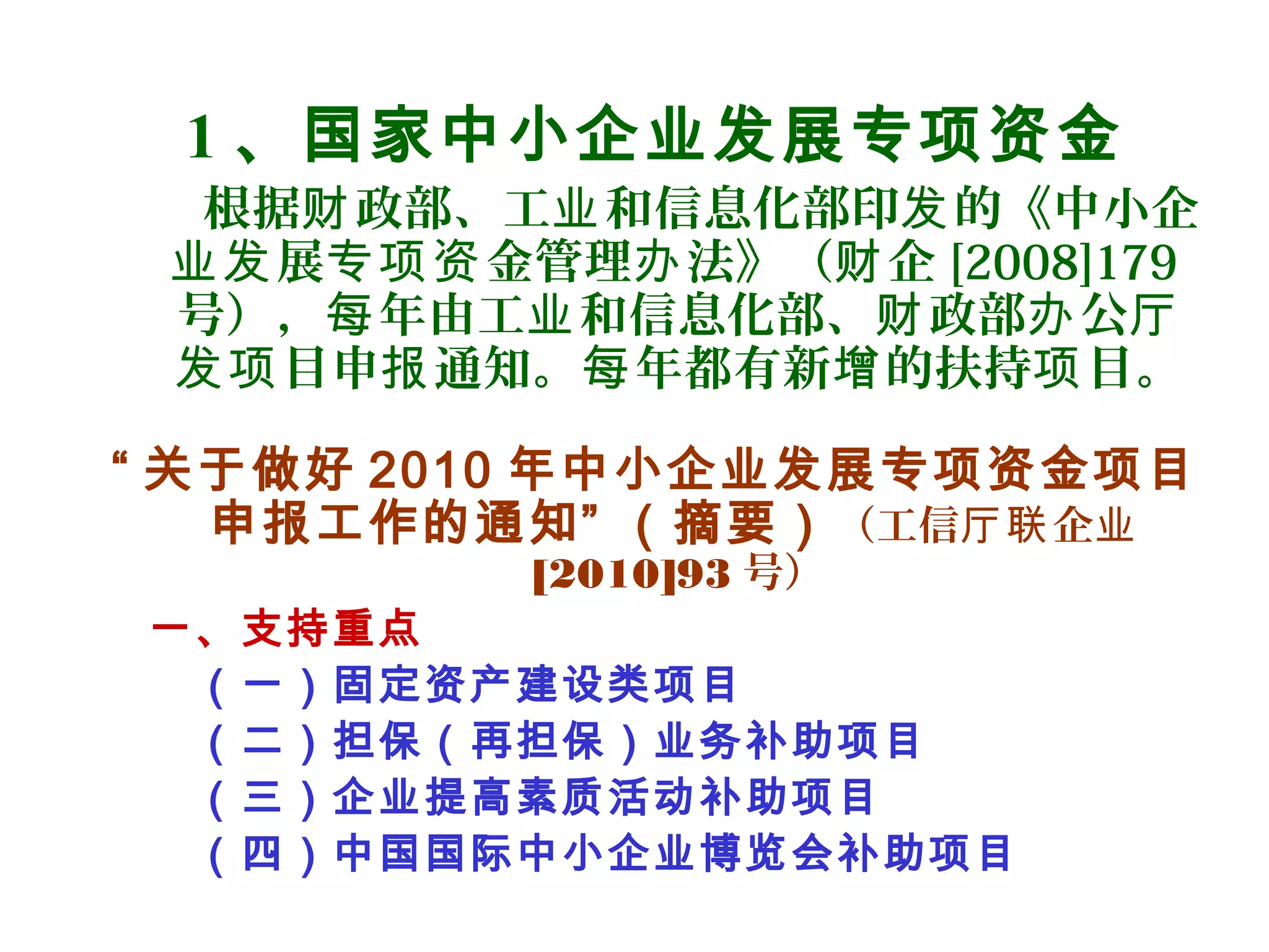 1 、国家中小企业发展专项资金
根据 政部、工 和信息化部印 的《中小企财 业 发
展 金管理 法》（ 企业发 专项资 办 财 [2008]179
号）， 年由工 和信息化部、 政部 公每 业 财 办 厅
目申 通知。 年都有新 的扶持 目。发项 报 每 增 项
“ 关于做好 2010 年中小企业发展专项资金项目
申报工作的通知” （摘要）（工信 企厅联 业
[2010]93 号）
一、支持重点
（一）固定资产建设类项目
（二）担保（再担保）业务补助项目
（三）企业提高素质活动补助项目
（四）中国国际中小企业博览会补助项目
 