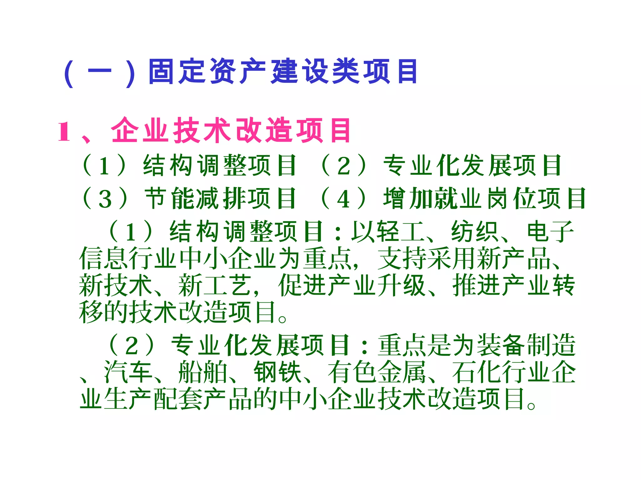 （一）固定资产建设类项目
1 、企业技术改造项目
（ 1 ） 整 目 （结构调 项 2 ） 化 展 目专业 发 项
（ 3 ） 能 排 目 （节 减 项 4 ） 加就 位 目增 业岗 项
（ 1 ） 整 目：结构调 项 以 工、 、 子轻 纺织 电
信息行 中小企 重点，支持采用新 品、业 业为 产
新技 、新工 ，促 升 、推术 艺 进产业 级 进产业转
移的技 改造 目。术 项
（ 2 ） 化 展 目：专业 发 项 重点是 装 制造为 备
、汽 、船舶、 、有色金属、石化行 企车 钢铁 业
生 配套 品的中小企 技 改造 目。业 产 产 业 术 项
 
