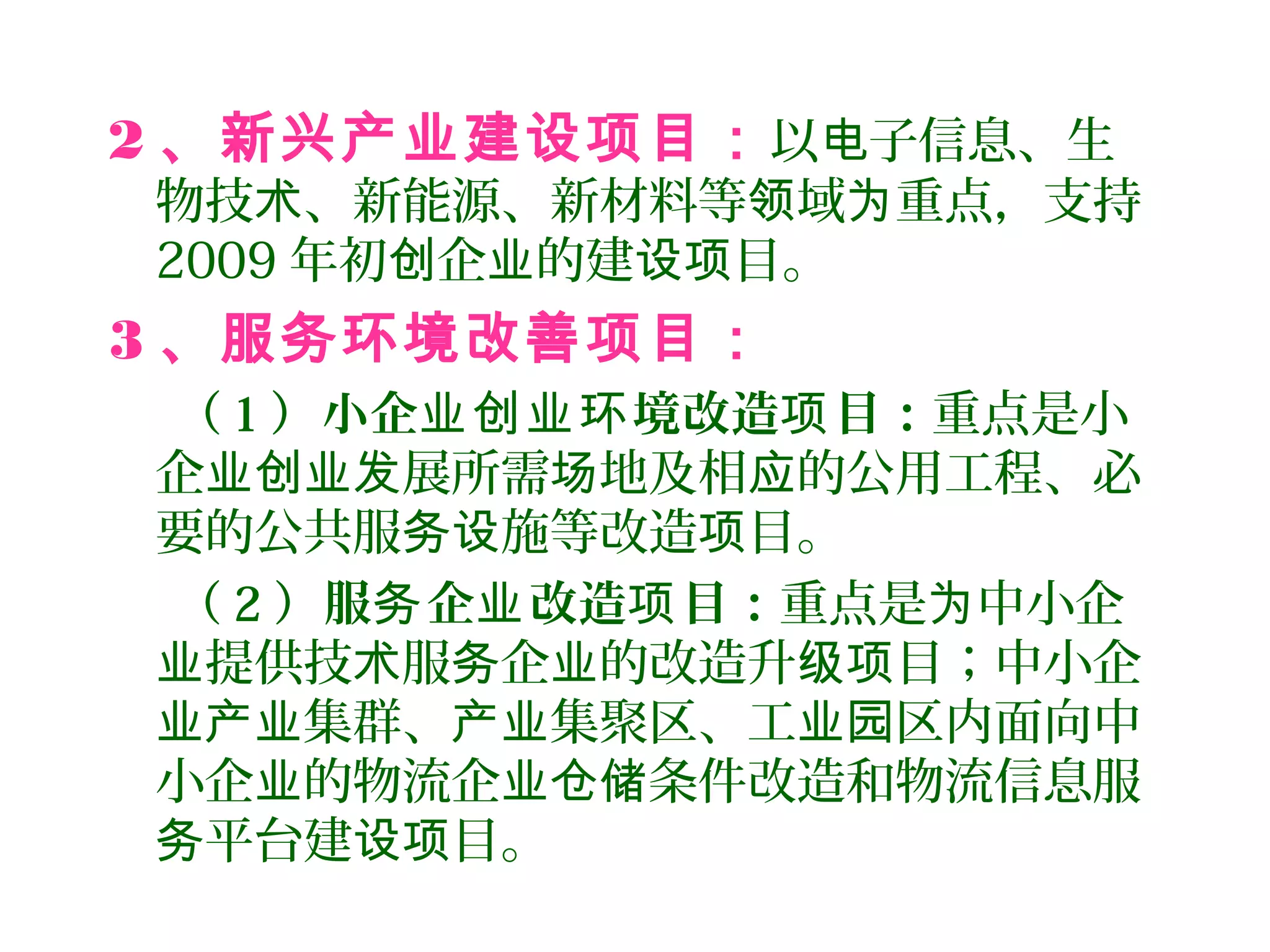 2 、新兴产业建设项目：以 子信息、生电
物技 、新能源、新材料等 域 重点，支持术 领 为
2009 年初 企 的建 目。创 业 设项
3 、服务环境改善项目：
（ 1 ）小企 境改造 目：业创业环 项 重点是小
企 展所需 地及相 的公用工程、必业创业发 场 应
要的公共服 施等改造 目。务设 项
（ 2 ）服 企 改造 目：务 业 项 重点是 中小企为
提供技 服 企 的改造升 目；中小企业 术 务 业 级项
集群、 集聚区、工 区内面向中业产业 产业 业园
小企 的物流企 条件改造和物流信息服业 业仓储
平台建 目。务 设项
 