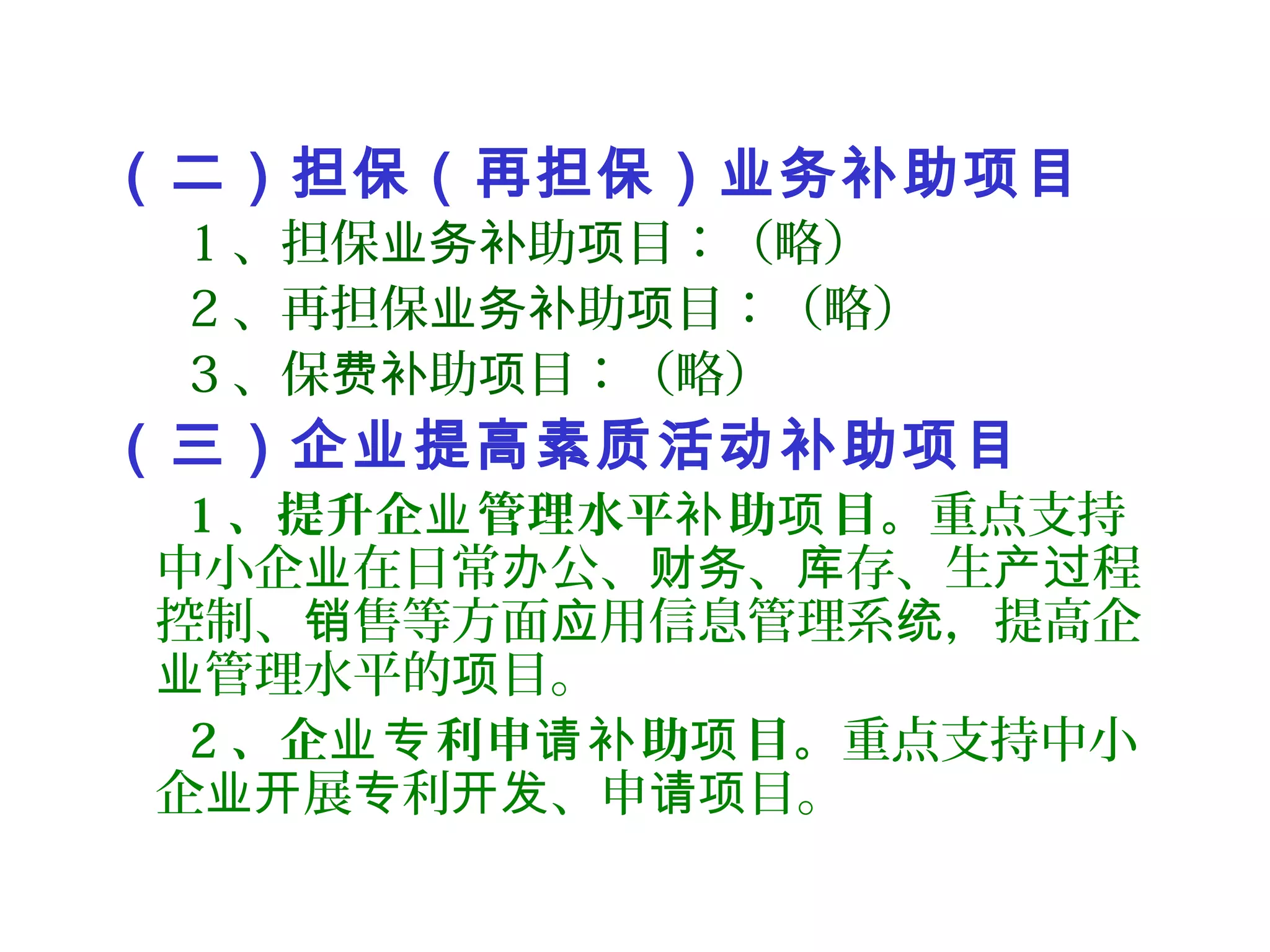 （二）担保（再担保）业务补助项目
1 、担保 助 目：（略）业务补 项
2 、再担保 助 目：（略）业务补 项
3 、保 助 目：（略）费补 项
（三）企业提高素质活动补助项目
1 、提升企 管理水平 助 目。业 补 项 重点支持
中小企 在日常 公、 、 存、生 程业 办 财务 库 产过
控制、 售等方面 用信息管理系 ，提高企销 应 统
管理水平的 目。业 项
2 、企 利申 助 目。业专 请补 项 重点支持中小
企 展 利 、申 目。业开 专 开发 请项
 