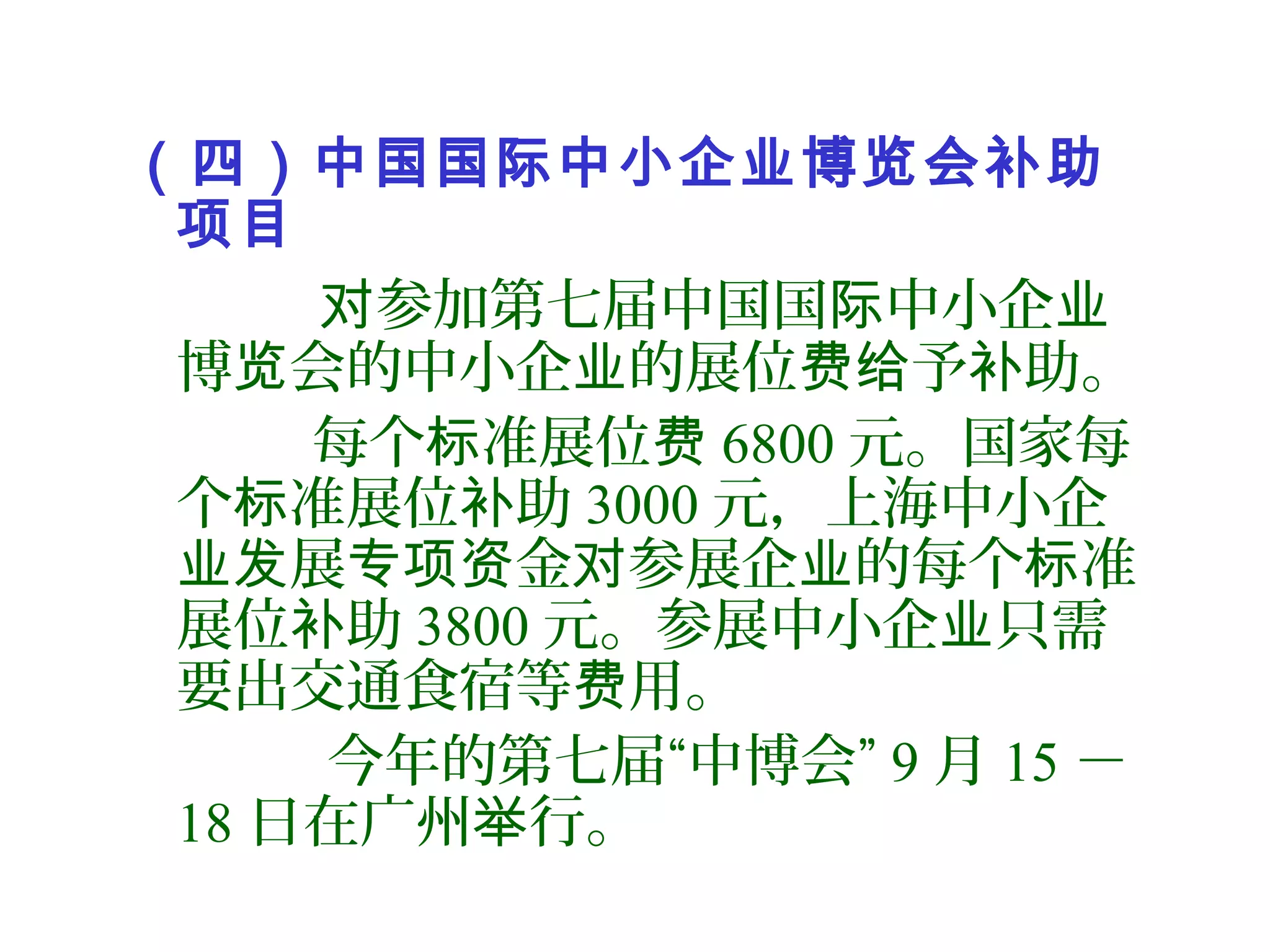 （四）中国国际中小企业博览会补助
项目
参加第七届中国国 中小企对 际 业
博 会的中小企 的展位 予 助。览 业 费给 补
每个 准展位标 费 6800 元。国家每
个 准展位 助标 补 3000 元，上海中小企
展 金 参展企 的每个 准业发 专项资 对 业 标
展位 助补 3800 元。参展中小企 只需业
要出交通食宿等 用。费
今年的第七届“中博会” 9 月 15 －
18 日在广州 行。举
 