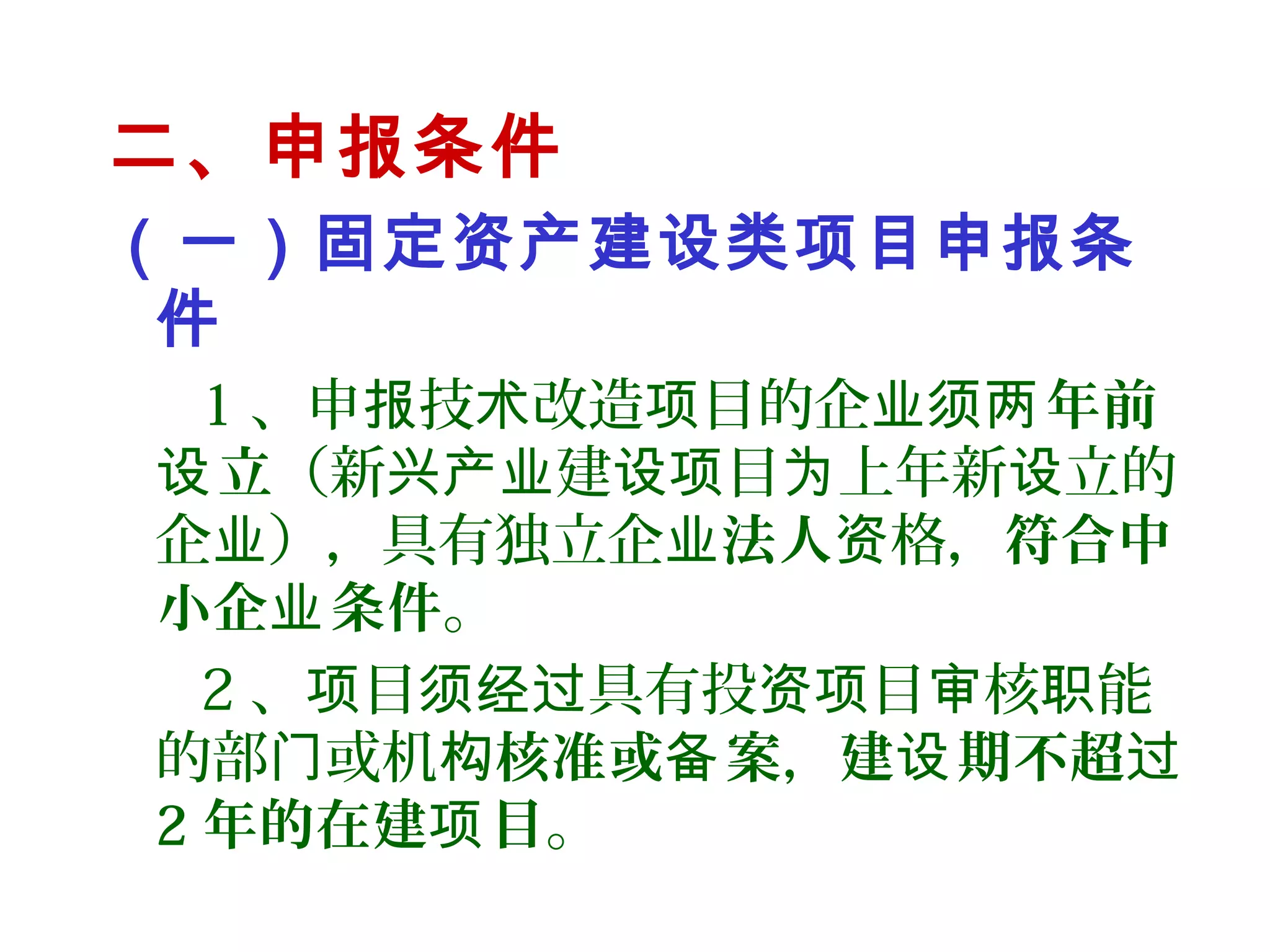 二、申报条件
（一）固定资产建设类项目申报条
件
1 、申 技 改造 目的企报 术 项 业须 年前两
立设 （新 建 目 上年新 立的兴产业 设项 为 设
企 ），具有独立企业 业法人 格，资 符合中
小企 条件业 。
2 、 目 具有投 目 核 能项 须经过 资项 审 职
的部 或机门 构核准或 案备 ，建 期不超设 过
2 年的在建 目项 。
 