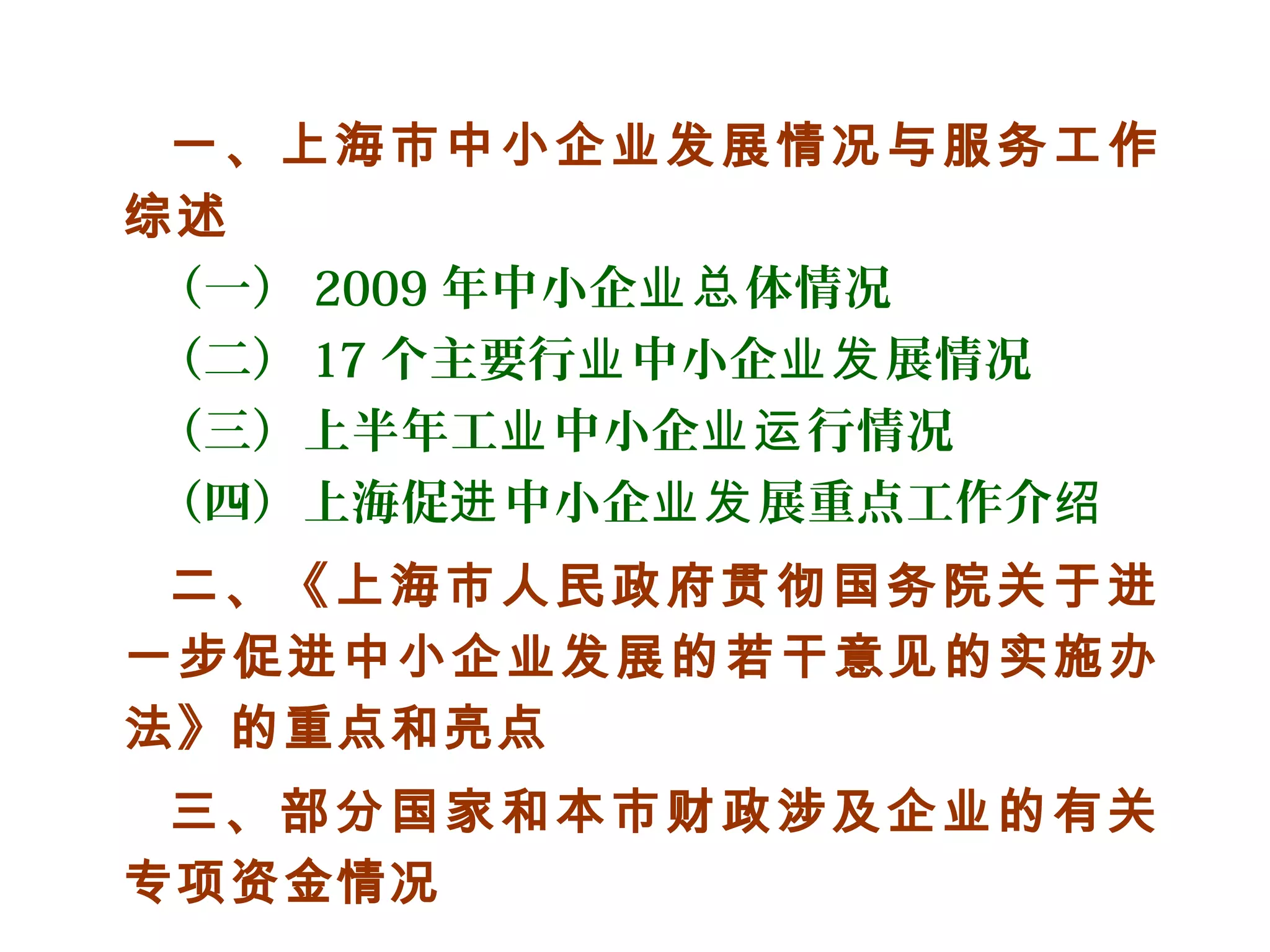 一、上海市中小企业发展情况与服务工作
综述
（一） 2009 年中小企 体情况业总
（二） 17 个主要行 中小企 展情况业 业发
（三）上半年工 中小企 行情况业 业运
（四）上海促 中小企 展重点工作介进 业发 绍
二、《上海市人民政府贯彻国务院关于进
一步促进中小企业发展的若干意见的实施办
法》的重点和亮点
三、部分国家和本市财政涉及企业的有关
专项资金情况
 