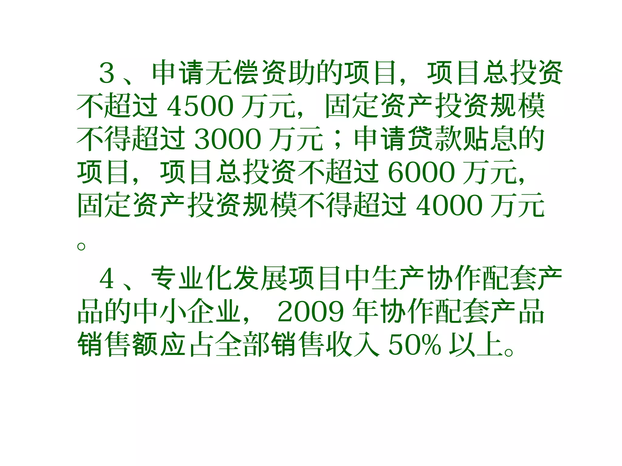 3 、申 无 助的 目， 目 投请 偿资 项 项 总 资
不超过 4500 万元，固定 投 模资产 资规
不得超过 3000 万元；申 款 息的请贷 贴
目， 目 投 不超项 项 总 资 过 6000 万元，
固定 投 模不得超资产 资规 过 4000 万元
。
4 、 化 展 目中生 作配套专业 发 项 产协 产
品的中小企 ，业 2009 年 作配套 品协 产
售 占全部 售收入销 额应 销 50% 以上。
 