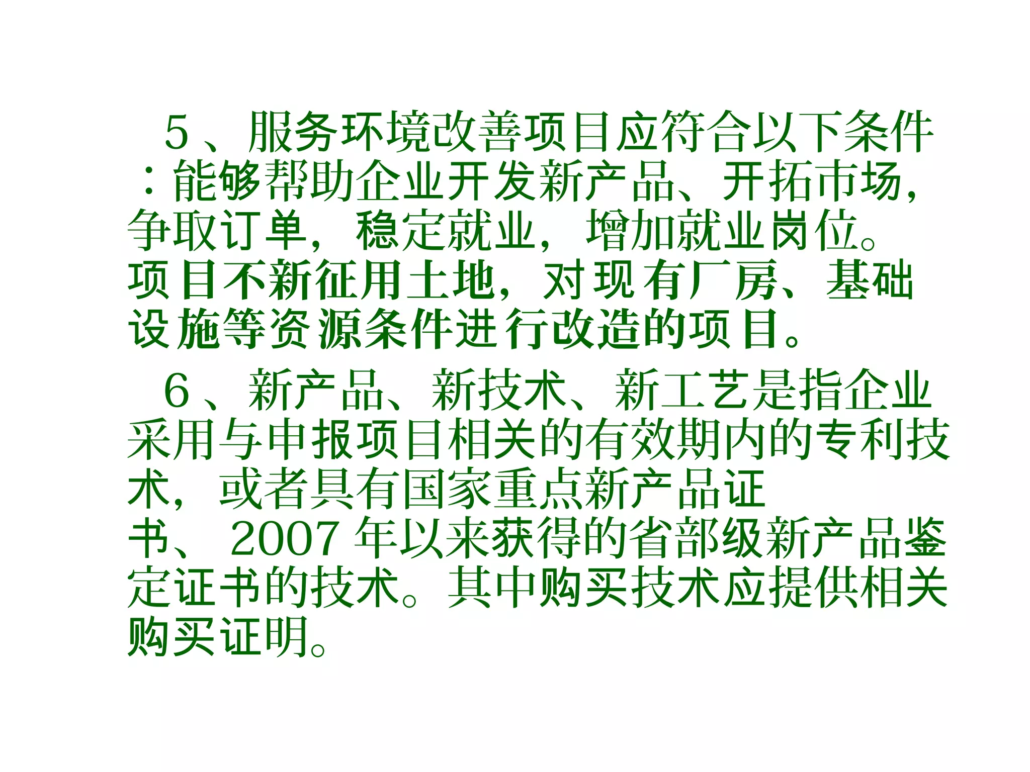 5 、服 境改善 目 符合以下条件务环 项 应
：能 帮助企 新 品、 拓市 ，够 业开发 产 开 场
争取 ， 定就 ，增加就 位。订单 稳 业 业岗
目不新征用土地， 有厂房、基项 对现 础
施等 源条件 行改造的 目。设 资 进 项
6 、新 品、新技 、新工 是指企产 术 艺 业
采用与申 目相 的有效期内的 利技报项 关 专
，或者具有国家重点新 品术 产 证
、书 2007 年以来 得的省部 新 品获 级 产 鉴
定 的技 。其中 技 提供相证书 术 购买 术应 关
明。购买证
 