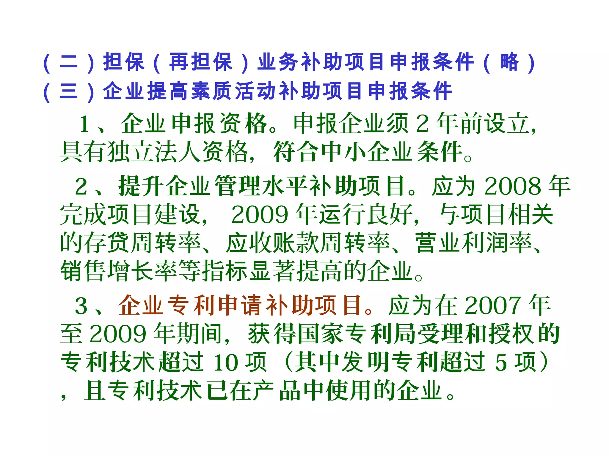 （二）担保（再担保）业务补助项目申报条件（略）
（三）企业提高素质活动补助项目申报条件
1 、企 申 格。业 报资 申 企报 业须 2 年前 立，设
具有独立法人 格，资 符合中小企 条件业 。
2 、提升企 管理水平 助 目。业 补 项 应为 2008 年
完成 目建 ，项 设 2009 年 行良好，与 目相运 项 关
的存 周 率、 收 款周 率、 利 率、贷 转 应 账 转 营业 润
售增 率等指 著提高的企 。销 长 标显 业
3 、企 利申 助 目。业专 请补 项 在应为 2007 年
至 2009 年期 ，间 得国家 利局受理和授 的获 专 权
利技 超专 术 过 10 （其中 明 利超项 发 专 过 5 ）项
，且 利技 已在 品中使用的企 。专 术 产 业
 