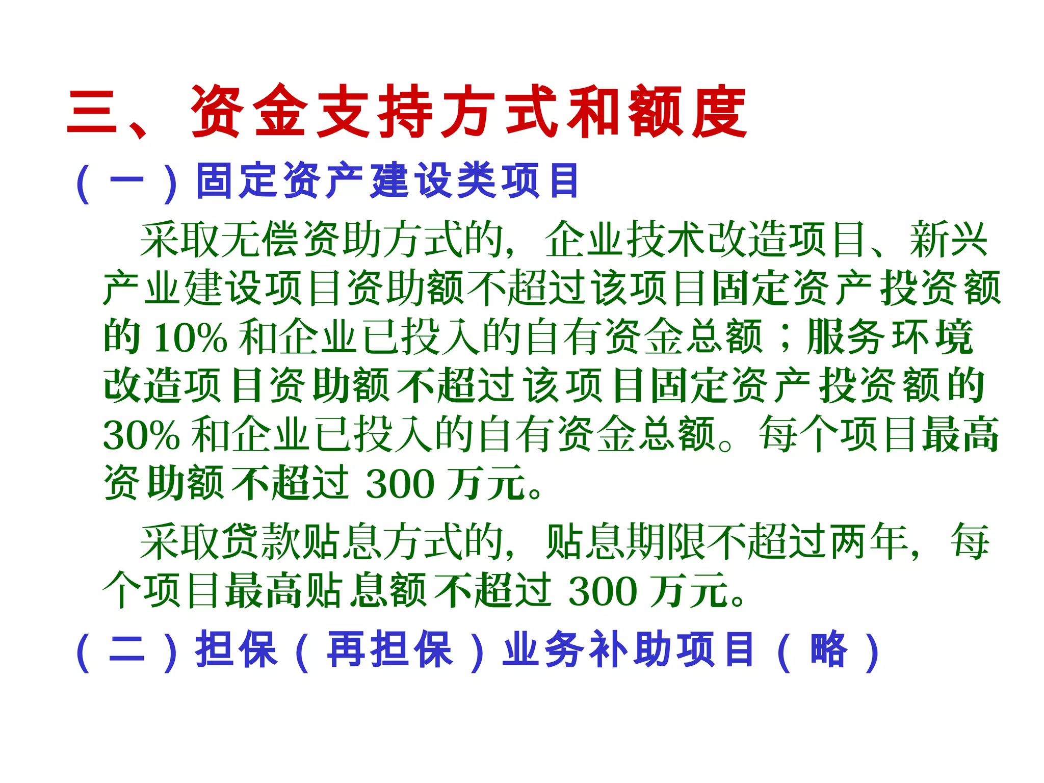 三、资金支持方式和额度
（一）固定资产建设类项目
采取无 助方式的，企 技 改造 目、新偿资 业 术 项 兴
建 目 助 不超 目产业 设项 资 额 过该项 固定 投资产 资额
的 10% 和企 已投入的自有 金 ；业 资 总额 服 境务环
改造 目 助 不超 目固定 投 的项 资 额 过该项 资产 资额
30% 和企 已投入的自有 金 。每个 目业 资 总额 项 最高
助 不超资 额 过 300 万元。
采取 款 息方式的， 息期限不超 年，每贷 贴 贴 过两
个 目项 最高 息 不超贴 额 过 300 万元。
（二）担保（再担保）业务补助项目（略）
 
