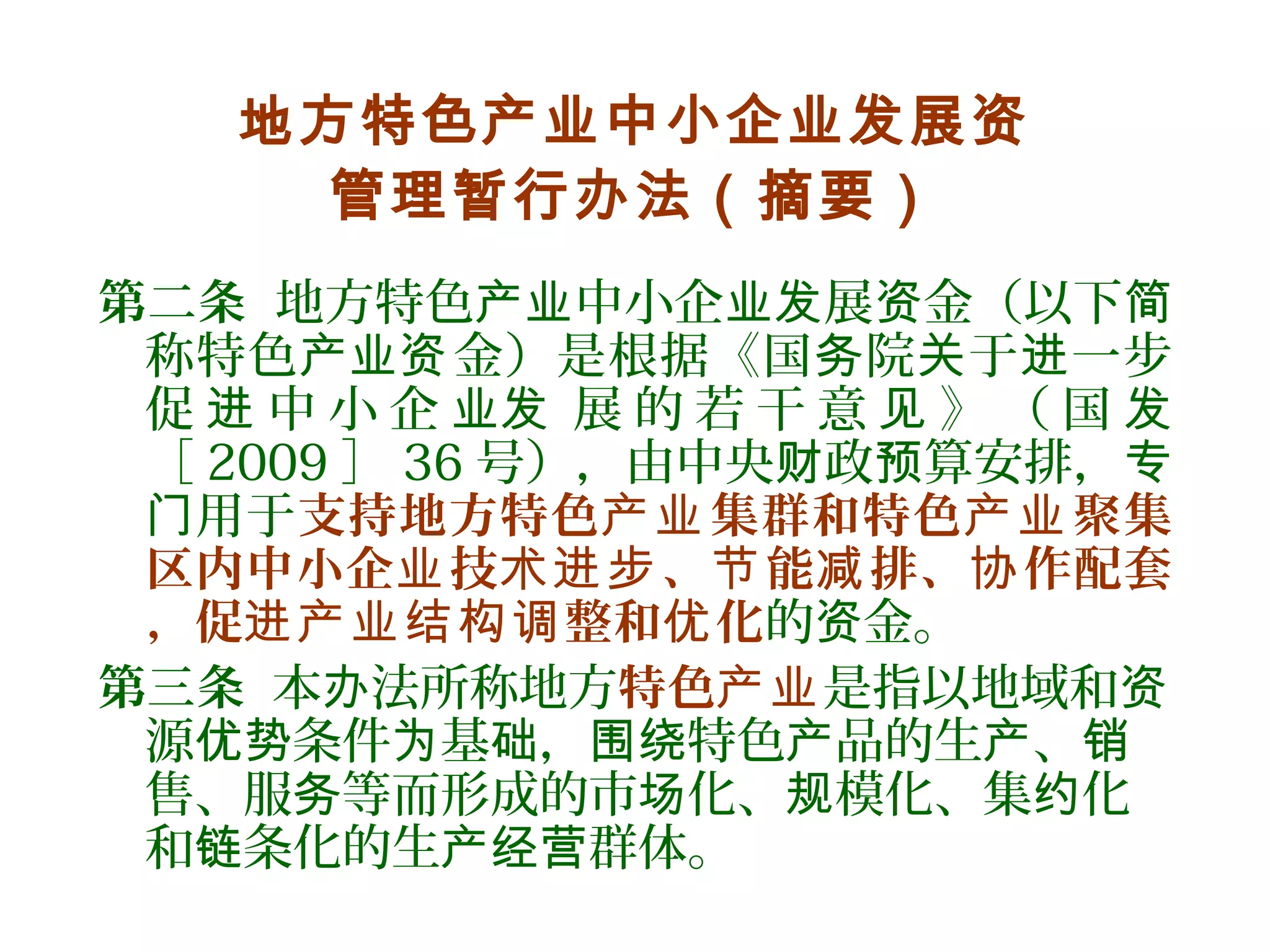 地方特色产业中小企业发展资
管理暂行办法（摘要）
第二条 地方特色 中小企 展 金（以下产业 业发 资 简
称特色 金）是根据《国 院 于 一步产业资 务 关 进
促 中 小 企 展 的 若 干 意 》 （ 国进 业发 见 发
［ 2009 ］ 36 号），由中央 政 算安排，财 预 专
用于门 支持地方特色 集群和特色 聚集产业 产业
区内中小企 技 、 能 排、 作配套业 术进步 节 减 协
，促 整和 化进产业结构调 优 的 金。资
第三条 本 法所称地方办 特色产业是指以地域和资
源 条件 基 ， 特色 品的生 、优势 为 础 围绕 产 产 销
售、服 等而形成的市 化、 模化、集 化务 场 规 约
和 条化的生 群体。链 产经营
 
