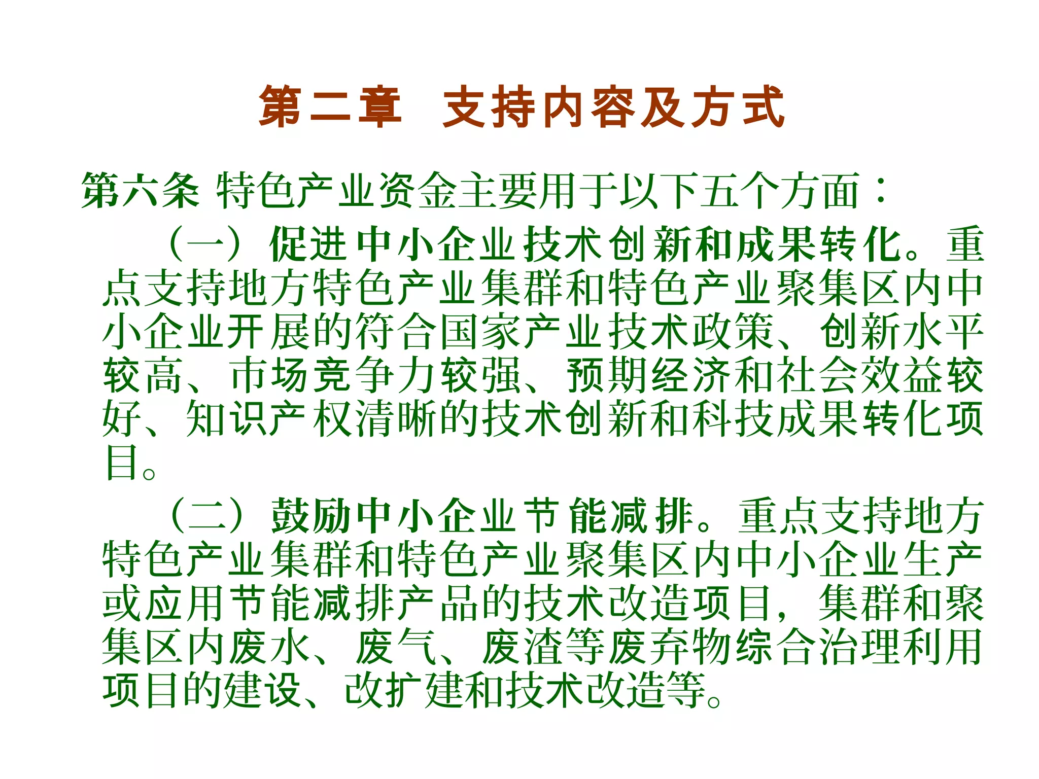 第二章 支持内容及方式
第六条 特色 金主要用于以下五个方面：产业资
（一）促 中小企 技 新和成果 化。进 业 术创 转 重
点支持地方特色 集群和特色 聚集区内中产业 产业
小企 展的符合国家 技 政策、 新水平业开 产业 术 创
高、市 争力 强、 期 和社会效益较 场竞 较 预 经济 较
好、知 权清晰的技 新和科技成果 化识产 术创 转 项
目。
（二）鼓励中小企 能 排。业节 减 重点支持地方
特色 集群和特色 聚集区内中小企 生产业 产业 业 产
或 用 能 排 品的技 改造 目，集群和聚应 节 减 产 术 项
集区内 水、 气、 渣等 弃物 合治理利用废 废 废 废 综
目的建 、改 建和技 改造等。项 设 扩 术
 
