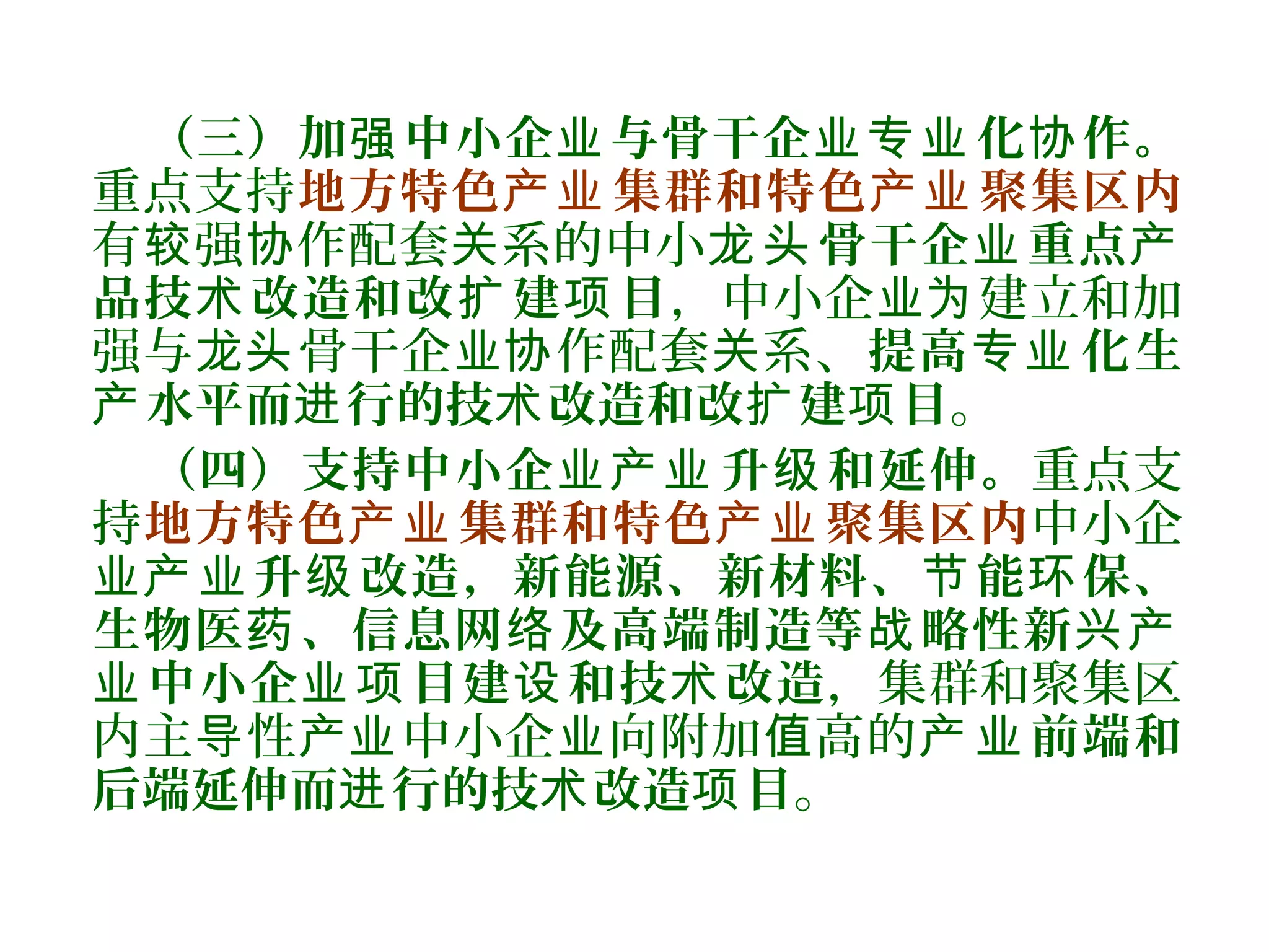 （三）加 中小企 与骨干企 化 作。强 业 业专业 协
重点支持地方特色 集群和特色 聚集区内产业 产业
有 强 作配套 系的中小较 协 关 骨干企 重点龙头 业 产
品技 改造和改 建 目术 扩 项 ，中小企 建立和加业为
强与 骨干企 作配套 系、龙头 业协 关 提高 化生专业
水平而 行的技 改造和改 建 目产 进 术 扩 项 。
（四）支持中小企 升 和延伸。业产业 级 重点支
持地方特色 集群和特色 聚集区内产业 产业 中小企
业 升 改造，新能源、新材料、 能 保、产业 级 节 环
生物医 、信息网 及高端制造等 略性新药 络 战 兴产
中小企 目建 和技 改造业 业项 设 术 ，集群和聚集区
内主 性 中小企 向附加 高的导 产业 业 值 前端和产业
后端延伸而 行的技 改造 目进 术 项 。
 