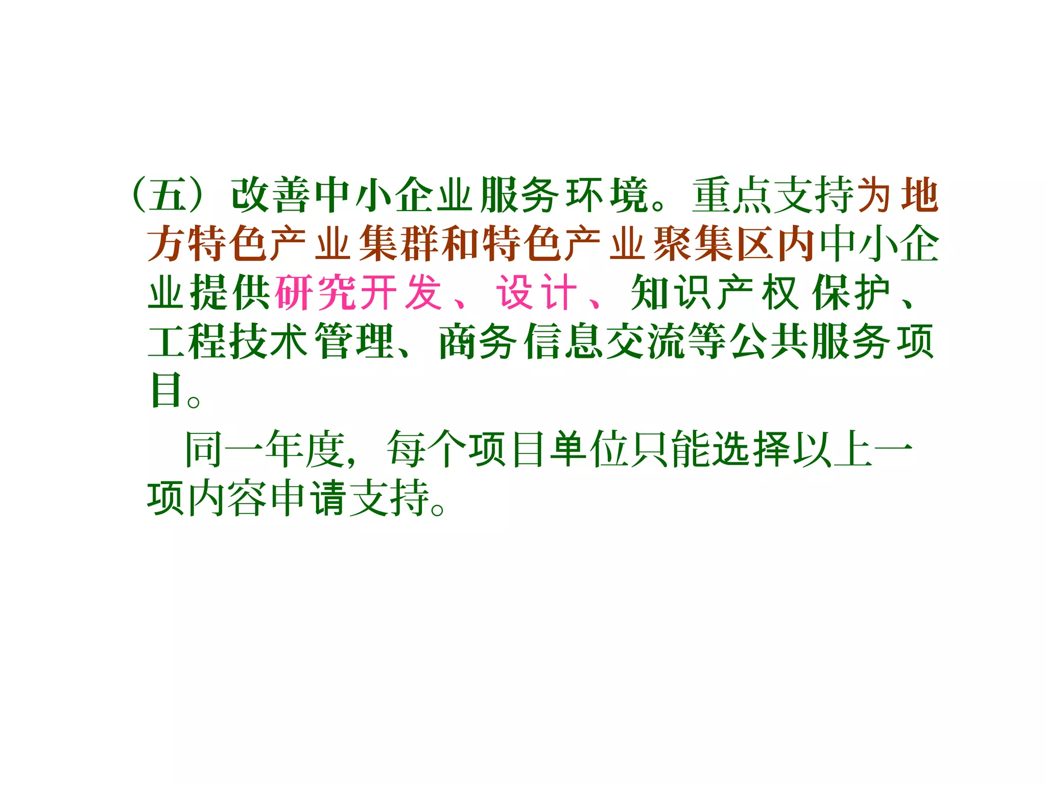 （五）改善中小企 服 境。业 务环 重点支持 地为
方特色 集群和特色 聚集区内产业 产业 中小企
业提供研究 、 、开发 设计 知 保 、识产权 护
工程技 管理、商 信息交流等公共服术 务 务项
目。
同一年度，每个 目 位只能 以上一项 单 选择
内容申 支持。项 请
 