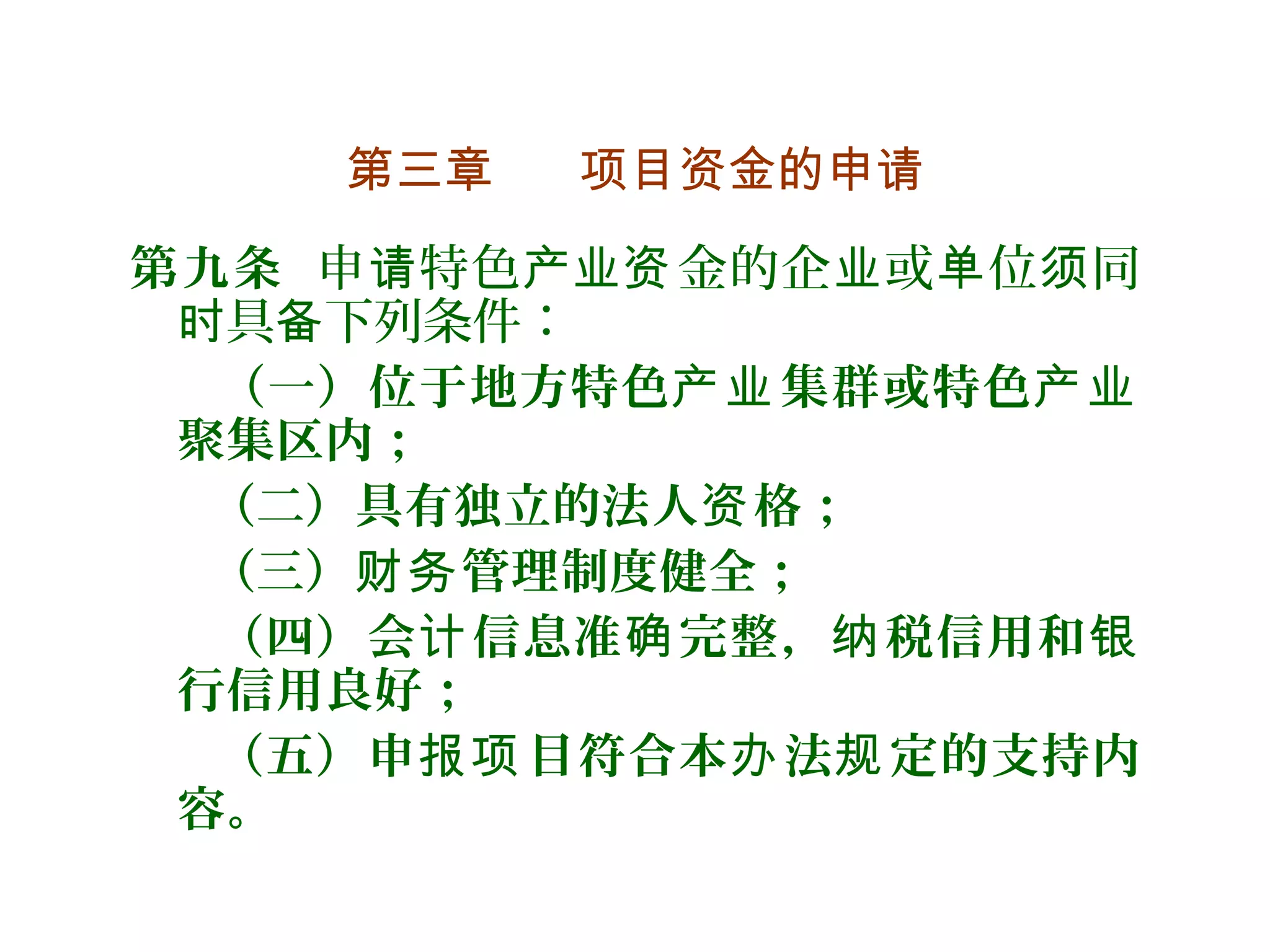 第三章 项目资金的申请
第九条 申 特色 金的企 或 位 同请 产业资 业 单 须
具 下列条件：时 备
（一）位于地方特色 集群或特色产业 产业
聚集区内；
（二）具有独立的法人 格；资
（三） 管理制度健全；财务
（四）会 信息准 完整， 税信用和计 确 纳 银
行信用良好；
（五）申 目符合本 法 定的支持内报项 办 规
容。
 