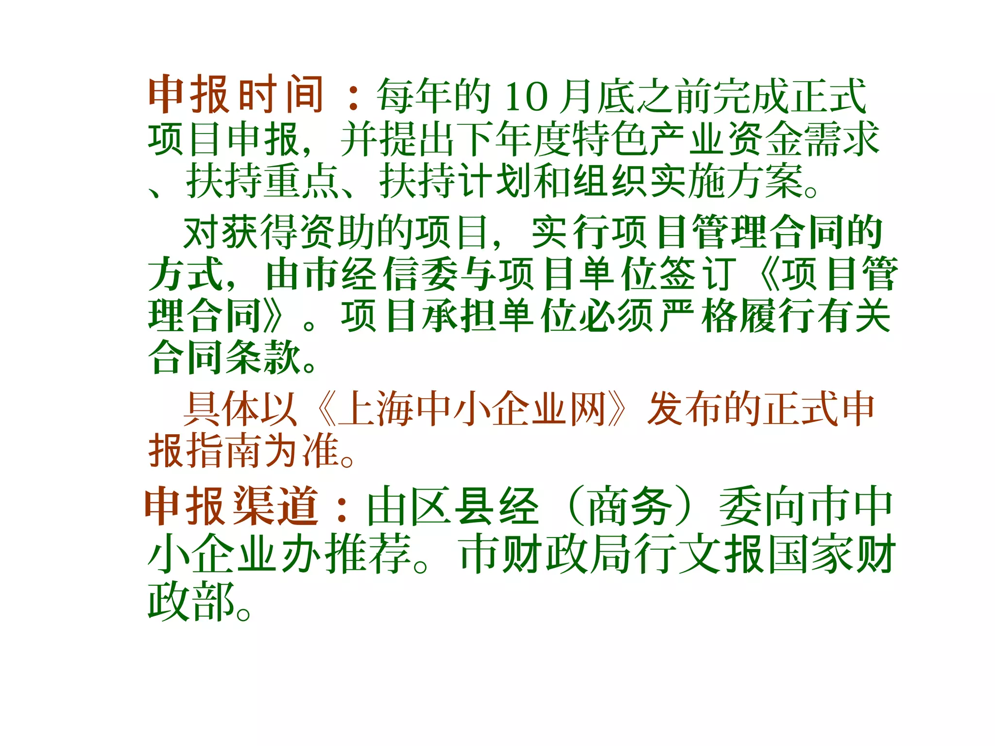 申 ：报时间 每年的 10 月底之前完成正式
目申 ，并提出下年度特色 金需求项 报 产业资
、扶持重点、扶持 和 施方案。计划 组织实
得 助的 目，对获 资 项 行 目管理合同的实 项
方式，由市 信委与 目 位 《 目管经 项 单 签订 项
理合同》。 目承担 位必 格履行有项 单 须严 关
合同条款。
具体以《上海中小企 网》 布的正式申业 发
指南 准。报 为
申 渠道：报 由区 （商 ）委向市中县经 务
小企 推荐。市 政局行文 国家业办 财 报 财
政部。
 