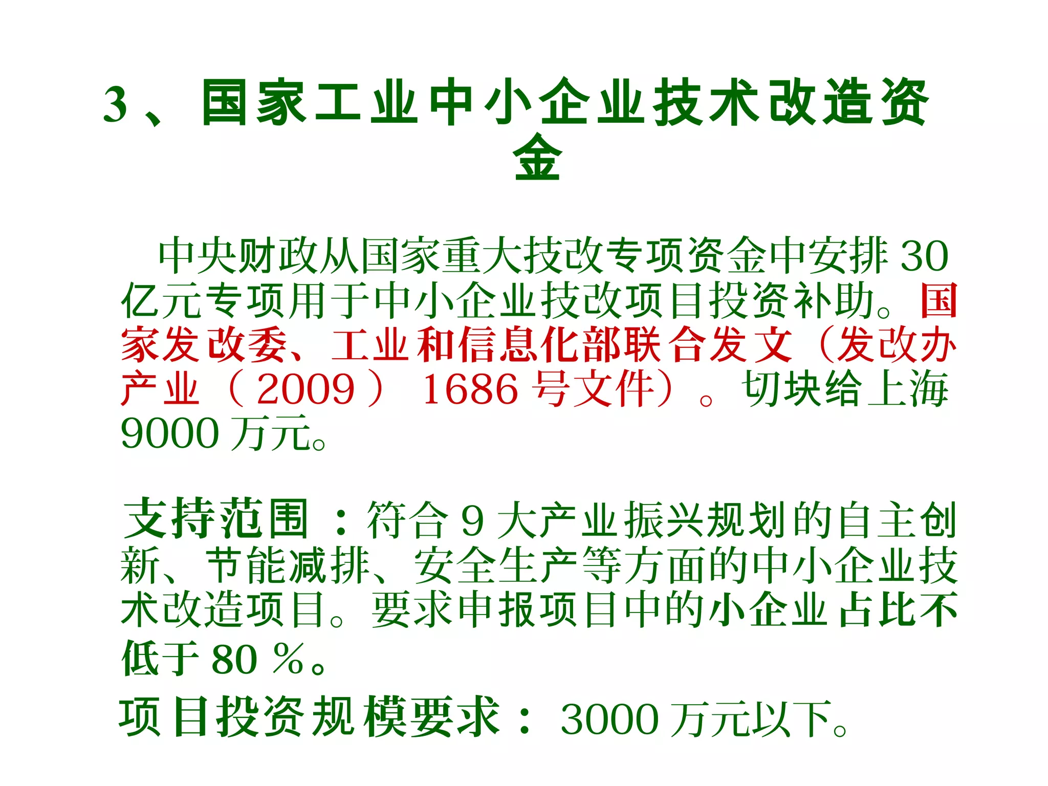 3 、国家工业中小企业技术改造资
金
中央 政从国家重大技改 金中安排财 专项资 30
元 用于中小企 技改 目投 助。亿 专项 业 项 资补 国
家 改委、工 和信息化部 合 文发 业 联 发 （ 改发 办
（产业 2009 ） 1686 号文件）。切 上海块给
9000 万元。
支持范 ：围 符合 9 大 振 的自主产业 兴规划 创
新、 能 排、安全生 等方面的中小企 技节 减 产 业
改造 目。要求申 目中的术 项 报项 小企 占比不业
低于 80 ％。
目投 模要求：项 资规 3000 万元以下。
 