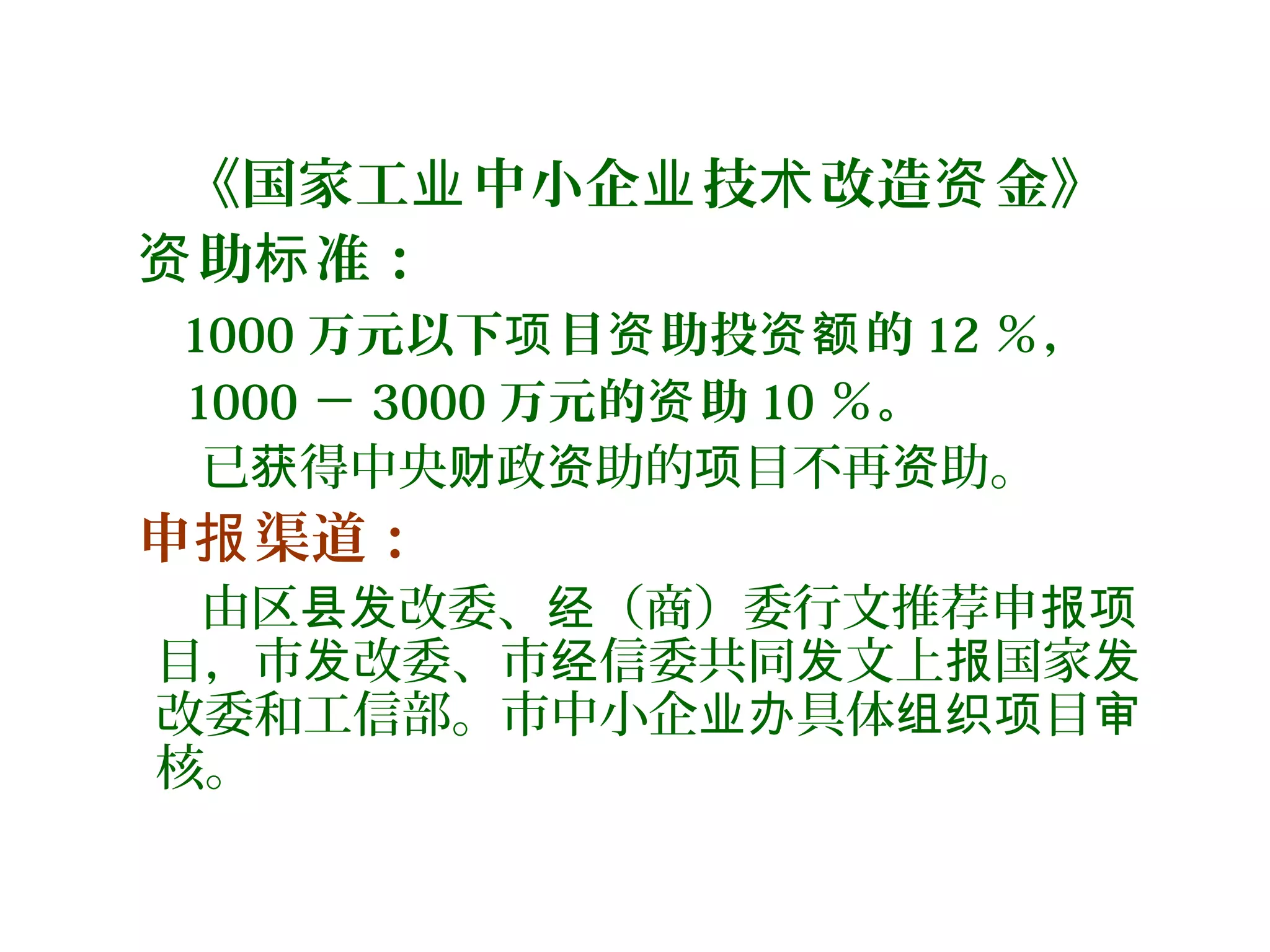 《国家工 中小企 技 改造 金》业 业 术 资
助 准：资 标
1000 万元以下 目 助投 的项 资 资额 12 ％，
1000 － 3000 万元的 助资 10 ％。
已 得中央 政 助的 目不再 助。获 财 资 项 资
申 渠道：报
由区 改委、 （商）委行文推荐申县发 经 报项
目，市 改委、市 信委共同 文上 国家发 经 发 报 发
改委和工信部。市中小企 具体 目业办 组织项 审
核。
 