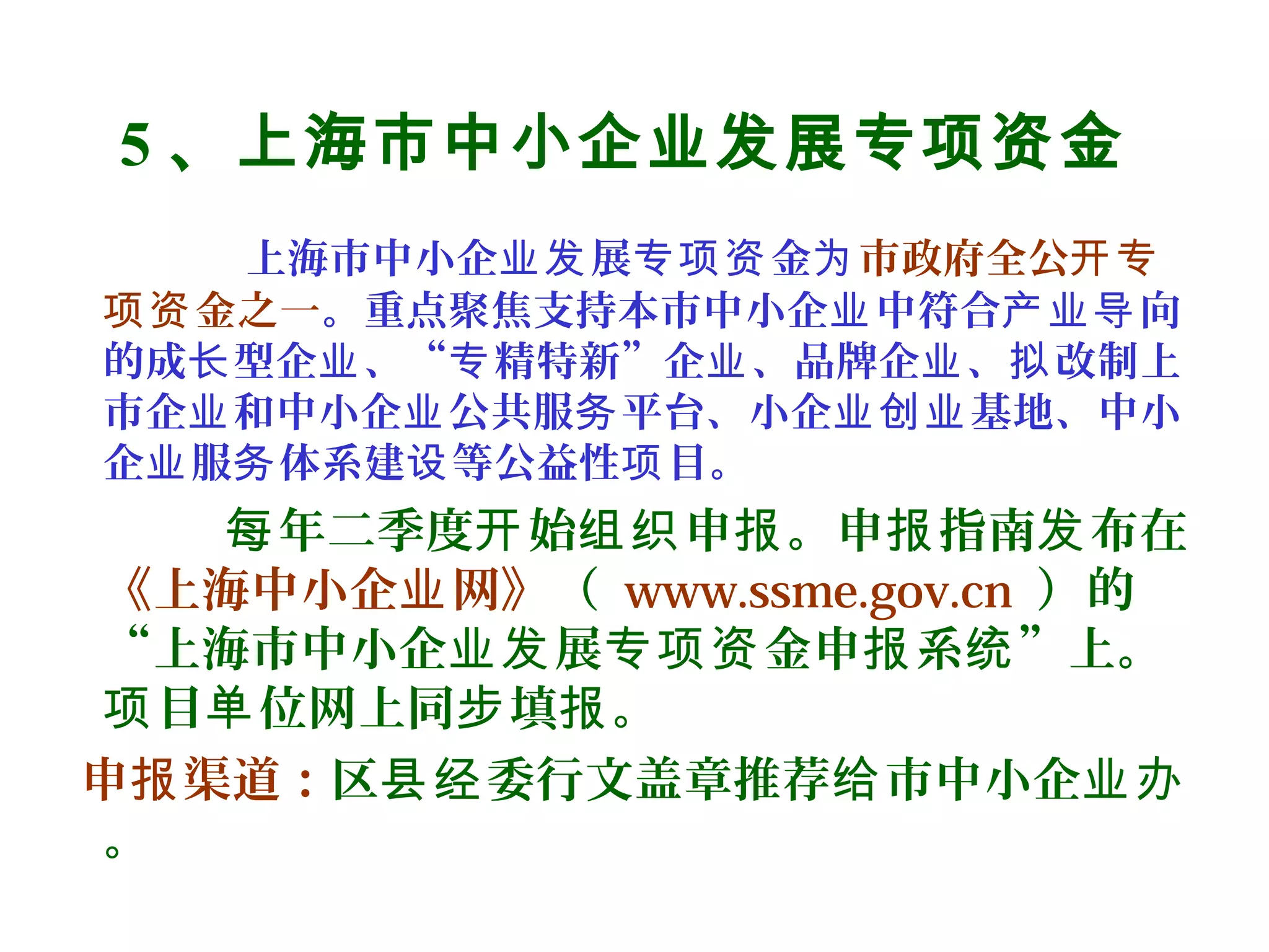 5 、上海市中小企业发展专项资金
上海市中小企 展 金业发 专项资 为市政府全公开专
金之一项资 。重点聚焦支持本市中小企 中符合 向业 产业导
的成 型企 、“ 精特新”企 、品牌企 、 改制上长 业 专 业 业 拟
市企 和中小企 公共服 平台、小企 基地、中小业 业 务 业创业
企 服 体系建 等公益性 目。业 务 设 项
年二季度 始 申 。申 指南 布在每 开 组织 报 报 发
《上海中小企 网》业 （ www.ssme.gov.cn ）的
“上海市中小企 展 金申 系 ”上。业发 专项资 报 统
目 位网上同 填 。项 单 步 报
申 渠道：报 区 委行文盖章推荐 市中小企县经 给 业办
。
 