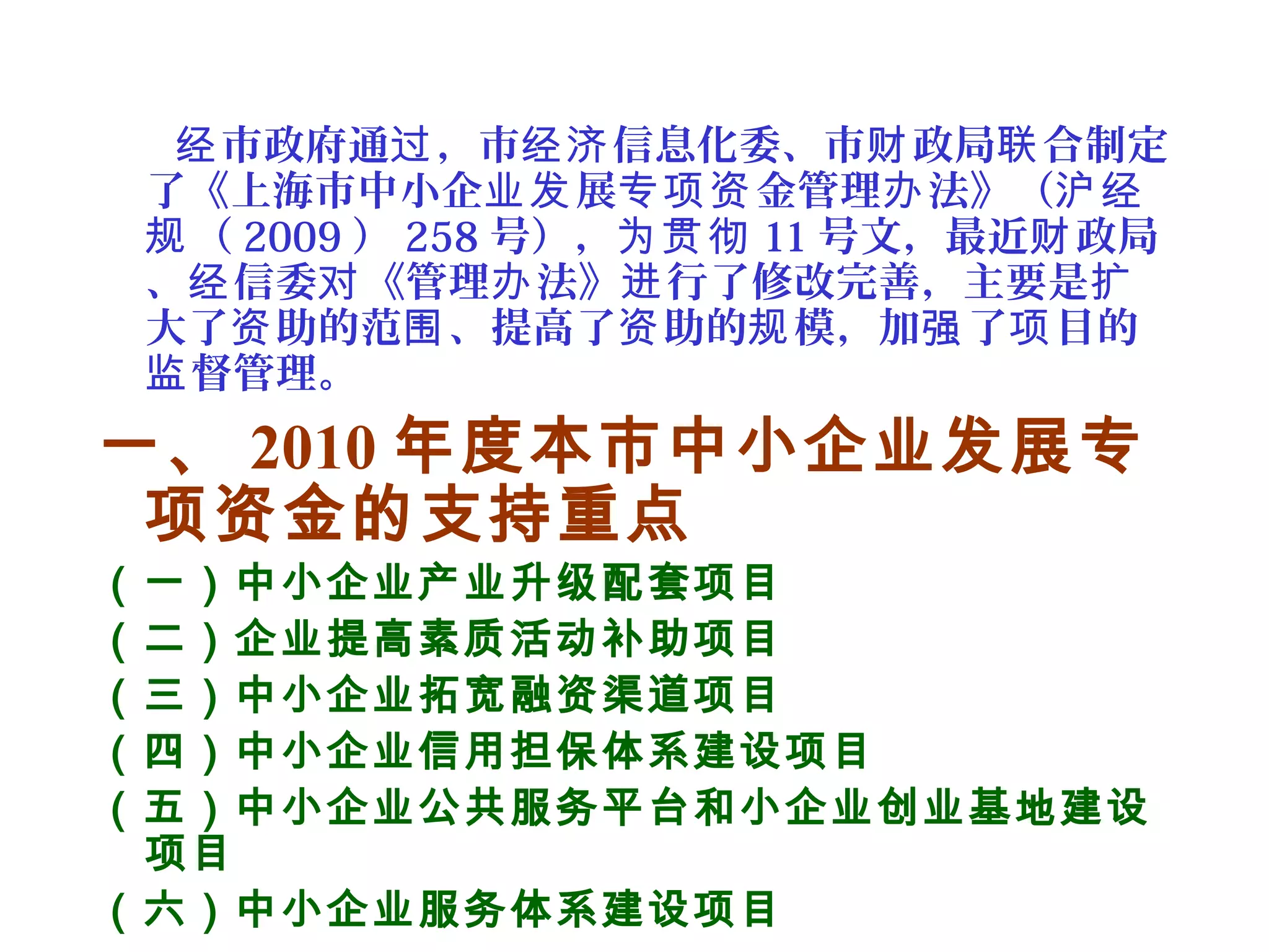 市政府通 ，市 信息化委、市 政局 合制定经 过 经济 财 联
了《上海市中小企 展 金管理 法》（业发 专项资 办 沪经
（规 2009 ） 258 号），为贯彻 11 号文，最近 政局财
、 信委 《管理 法》 行了修改完善，主要是经 对 办 进 扩
大了 助的范 、提高了 助的 模，加 了 目的资 围 资 规 强 项
督管理。监
一、 2010 年度本市中小企业发展专
项资金的支持重点
（一）中小企业产业升级配套项目
（二）企业提高素质活动补助项目
（三）中小企业拓宽融资渠道项目
（四）中小企业信用担保体系建设项目
（五）中小企业公共服务平台和小企业创业基地建设
项目
（六）中小企业服务体系建设项目
 