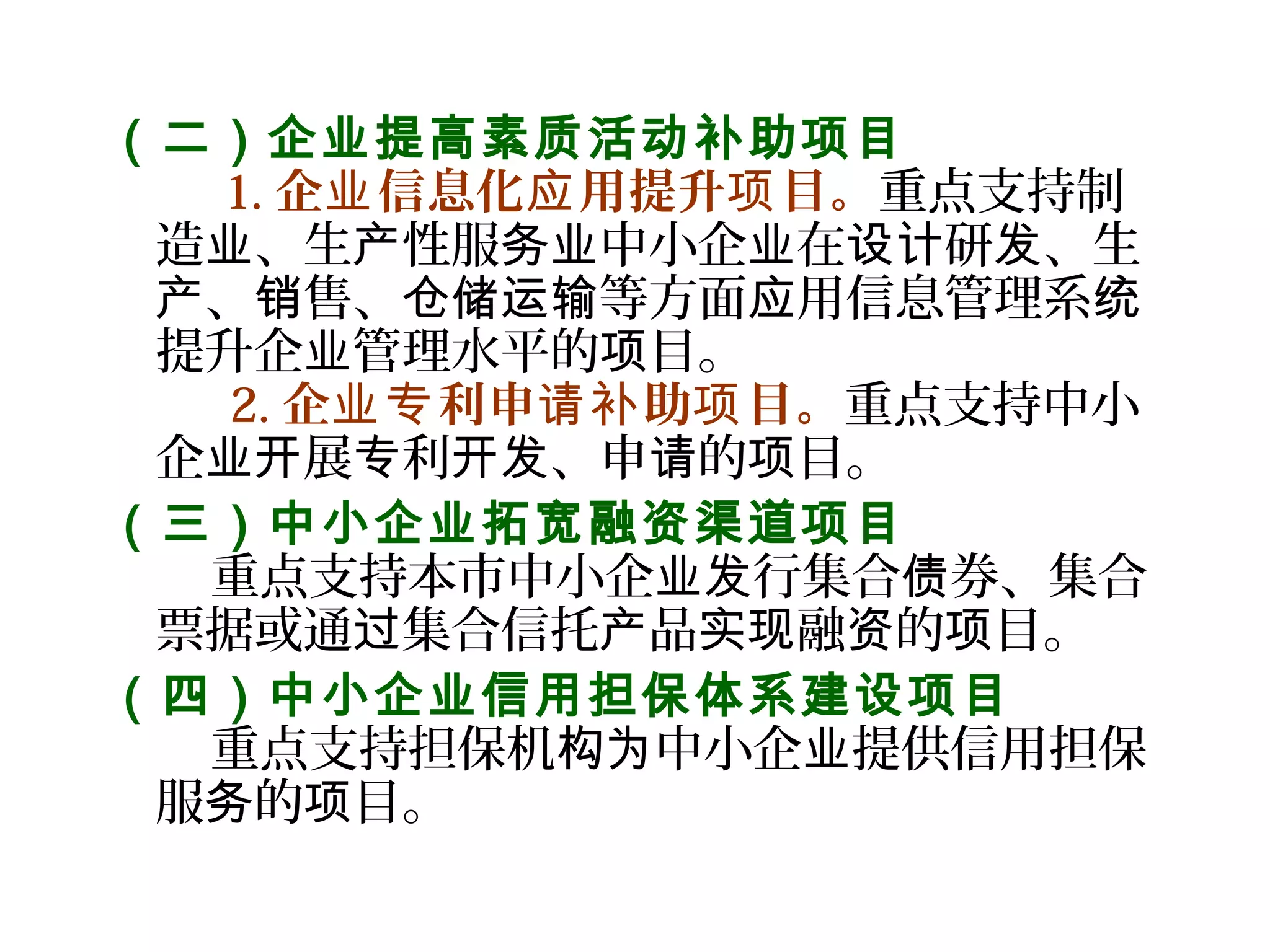 （二）企业提高素质活动补助项目
    1. 企 信息化 用提升 目。业 应 项 重点支持制
造 、生 性服 中小企 在 研 、生业 产 务业 业 设计 发
、 售、 等方面 用信息管理系产 销 仓储运输 应 统
提升企 管理水平的 目。业 项
   2. 企 利申 助 目。业专 请补 项 重点支持中小
企 展 利 、申 的 目。业开 专 开发 请 项
（三）中小企业拓宽融资渠道项目
    重点支持本市中小企 行集合 券、集合业发 债
票据或通 集合信托 品 融 的 目。过 产 实现 资 项
（四）中小企业信用担保体系建设项目
    重点支持担保机 中小企 提供信用担保构为 业
服 的 目。务 项
 