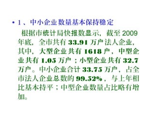 • 1 、中小企 数量基本保持 定业 稳
根据市 局快 数 示，截至统计 报 显 2009
年底，全市共有 33.91 万户法人企 ，业
其中，大型企 共有业 1618 ，中型企户
共有业 1.05 万 ；小型企 共有户 业 32.7
万户。中小企 合业 计 33.75 万户，占全
市法人企 数的业总 99.52% ，与上年相
比基本持平；中型企 数量占比略有增业
加。
 