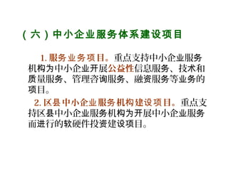 （六）中小企业服务体系建设项目
   
1. 服 目。务业务项 重点支持中小企 服业 务
机 中小企 展构为 业开 公益性信息服 、技 和务 术
量服 、管理咨 服 、融 服 等 的质 务 询 务 资 务 业务
目。项
2. 区 中小企 服 机 建 目。县 业 务 构 设项 重点支
持区 中小企 服 机 展中小企 服县 业 务 构为开 业 务
而 行的 硬件投 建 目。进 软 资 设项
 