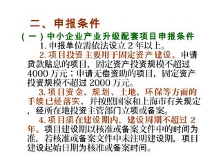   二、申报条件
（一）中小企业产业升级配套项目申报条件
    1. 申 位需依法 立报单 设 2 年以上。
  2. 目投 主要用于固定 建 。项 资 资产 设 申请
款 息的 目，固定 投 模不超贷 贴 项 资产 资规 过
4000 万元；申 无 助的 目，固定请 偿资 项 资产
投 模不超资规 过 2000 万元。
3. 目 金、 、土地、 保等方面的项 资 规划 环
手 已 落 ，续 经 实 并按照国家和上海市有 定关规
， 所在地投 主管部 立 或 案。经 资 门 项 备
4. 目 在建 期内，建 周期不超项 须 设 设 过 2
年。 目建 期以核准或 案文件中的项 设 备 时间为
准，若核准或 案文件中未注明建 期， 目备 设 项
建 起始日期 核准或 案 。设 为 备 时间
 