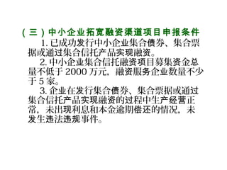 （三）中小企业拓宽融资渠道项目申报条件
     1. 已成功 行中小企 集合 券、集合票发 业 债
据或通 集合信托 品 融 。过 产 实现 资
2. 中小企 集合信托融 目募集 金业 资项 资 总
量不低于 2000 万元，融 服 企 数量不少资 务 业
于 5 家。
3. 企 在 行集合 券、集合票据或通业 发 债 过
集合信托 品 融 的 程中生 正产 实现 资 过 产经营
常，未出 利息和本金逾期 的情况，未现 偿还
生 法 事件。发 违 违规
 