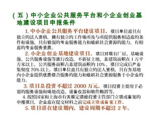 （五）中小企业公共服务平台和小企业创业基
地建设项目申报条件
    1. 中小企 公共服 平台建 目。业 务 设项 目 位 具有项 单 应
独立的法人 格， 有独立的工作 所及与所提供服 相适 的条资 拥 场 务 应
件和 施，具有 强的 服 能力和 社会 源的能力，有相设 较 专业 务 组织 资
的 服 。应 专业 务资质
    2. 小企 基地建 目。业创业 设项 目 有厂房、基项 对现 础设
施、公共服 施等 行改造，不新征土地， 建筑面 在１万平务设 进 总 积
方米以上，公共服 面 占 建筑面 的务 积 总 积 10% ， 目完成后项 产业
集聚度 70% 以上。 目 位 具有独立的法人 格，具有 基地项 单 应 资 为
内小企 提供 合服 的能力和 社会 源服 于小企 的业 优质综 务 组织 资 务 业
能力。
  3. 目 投 不超项 总 资 过 2000 万元。 目投 主要用于必项 资
要的服 施和 地改造、 器和 件 置等。务设 场 设备仪 软 购
4. 按照国家和上海市有 定 投 主管部 立 或 案的关规 须经 资 门 项 备
申 目，企 在提交材料之前报项 业应 完成立 或 案工作。项 备
    5. 目 在建 期内，建 周期不超项 须 设 设 过 2 年。
 
