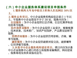 （六）中小企业服务体系建设项目申报条件
      1. 服 机 大 及中 以上 称人 比例务 构 专 级 职 员 达 50% 以
上。
2. 服 目。务业务项 中小企 服 机 依法 立业 务 构应 设 1 年以
上，年服 中小企 数量不少于务 业 30 家。服 内容 ：务 为
信息服 ：务 中小企 提供信息咨 、信息化 和为 业 询 测评 应
用指 等服 。导 务
技 和 量服 ：术 质 务 中小企 提供工 、为 业 业设计 检验检测
、技 研 、技 推广、知 权保 、 品 量 等术 发 术 识产 护 产 质 达标
服 。务
管理咨 服 ：  询 务 中小企 提供管理 断、咨 、为 业 诊 询 辅
等服 。导 务
融 服 ：  资 务 中小企 提供融 接交流、融为 业 资对 资辅导
、信用 等服 。评级 务
3. 区 中小企 服 机 建 目。县 业 务 构 设项 目内容 区项 为 县
中小企 服 中心 行的 公和服 置、网站建业 务 进 办 务设备购 设
、服 地及相 施改造等。务场 关设
 