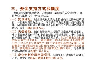 三、资金支持方式和额度
金采取 款 息、无 助、 励等方式安排使用。专项资 贷 贴 偿资 奖 项
目 位可 其中一 支持方式。单 选择 种
（一） 款 息。贷 贴 以金融机 款 主投 的固定 建构贷 为 资 资产 设项
目，一般采取 款 息方式。每个 目的 息期限一般不超贷 贴 项 贴 过两
年， 息 度根据 目 款 度及人民 行公布的同期 款利率贴 额 项 贷 额 银 贷
定，最多确 不超过 300 万元。
（二）无 助。偿资 以自有 金 主投 的固定 建 目、资 为 资 资产 设项
中小企 公共服 平台和小企 基地建 目、中小企 服业 务 业创业 设项 业
体系建 目，一般采取无 助方式。务 设项 偿资 以自有 金 主投资 为 资
的固定 建 目， 助 度一般不超 目 投 的资产 设项 资 额 过项 总 资
10% ；中小企 公共服 平台和小企 基地建 目，业 务 业创业 设项 资
助 度一般不超 目 投 的额 过项 总 资 30% ；中小企 服 体系建业 务 设
目， 助 度一般不超 目 生 的项 资 额 过项 实际发 额 50% 。每个 目项
的 助 度最多资 额 不超过 300 万元。
（三）企 利申 助 目业专 请补 项 。每 利 助 度不超项专 补 额 过 5
万元。 个企单 业最高 助 不超补 额 过 300 万元。
 