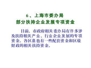 6 、上海市委办局
部分扶持企业发展专项资金
目前，市政府相 委 局有 多关 办 许 涉
及扶持相 、行 企 展的关产业 业 业发 专项
金。各区 也有一些配套 金和区资 县 资 级
政的相 扶持 金。财 关 资
 