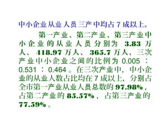 中小企 从 人 三 中均占业 业 员 产 7 成以上。
第一 、第二 、第三 中产业 产业 产业
小 企 的 从 人 分业 业 员 别为 3.83 万
人、 418.97 万人、 365.7 万人，三次
中 小 企 之 的 比 例产 业 业 间 为 0.005 ：
0.531 ： 0.464 。在三次 中，中小企产业
的从 人数占比均在业 业 7 成以上，分 占别
全市第一 从 人 数的产业 业 员总 97.98% ，
占第二 的产业 85.57% ，占第三 的产业
77.59% 。
 
