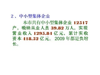 2 、中小型集体企业
本市共有中小型集体企业 12517
，吸 从 人户 纳 业 员 39.82 万人，实现
收入营 业 1295.84 元，累 收亿 计 实
本资 418.52 元亿 。 2009 年都是 增负
。长
 