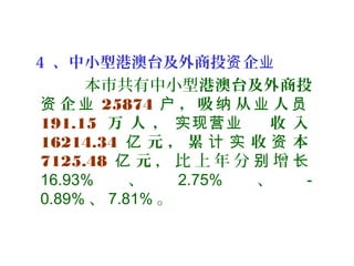 4 、中小型港澳台及外商投 企资 业
本市共有中小型港澳台及外商投
企资 业 25874 ， 吸 从 人户 纳 业 员
191.15 万 人 ， 收 入实现营业
16214.34 元 ， 累 收 本亿 计 实 资
7125.48 元亿 ， 比 上 年 分 增别 长
16.93% 、 2.75% 、 -
0.89% 、 7.81% 。
 