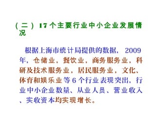 （二） 17 个主要行业中小企业发展情
况
 
根据上海市 局提供的数据，统计 2009
年， ，餐 ，商 服 ，科仓储业 饮业 务 务业
研及技 服 ，居民服 ，文化、术 务业 务业
体育和娱乐业 等 6 个行 表 突出，行业 现
中小企 数量、从 人 、 收入业 业 业 员 营业
、 收 本实 资 均 。实现增长
 