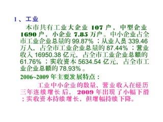 1 、工业
本市共有工业大企业 107 ，中型企户 业
1690 ，小企户 业 7.85 万户。中小企 占全业
市工 企 量的业 业总 99.87% ；从 人业 员 339.46
万人，占全市工 企 量的业 业总 87.44% ；营业
收入 16950.38 元，占全市工 企 的亿 业 业总额
61.76% ； 收 本实 资 5634.54 元，占全市工亿
企 的业 业总额 78.93% 。
2006~2009 年主要 展特点：发
工 中小企 的数量、 收入在业 业 营业 经历
三年 后，连续增长 2009 年出 了小幅下滑现
； 收 本持 ，但 幅持 下降。实 资 续增长 增 续
 