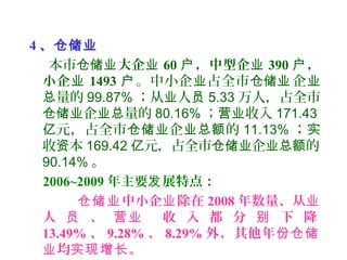 4 、仓储业
本市仓储业大企业 60 ，中型企户 业 390 ，户
小企业 1493 户。中小企 占全市 企业 仓储业 业
量的总 99.87% ；从 人业 员 5.33 万人，占全市
企 量的仓储业 业总 80.16% ； 收入营业 171.43
元，占全市 企 的亿 仓储业 业总额 11.13% ；实
收 本资 169.42 元，占全市 企 的亿 仓储业 业总额
90.14% 。
2006~2009 年主要 展特点：发
中小企 除在仓储业 业 2008 年数量、从业
人 、 收 入 都 分 下 降员 营业 别
13.49% 、 9.28% 、 8.29% 外，其他年份仓储
均 。业 实现增长
 