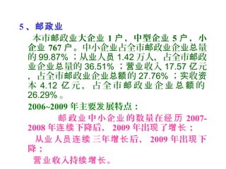 5 、邮政业
本市 政邮 业大企业 1 ，中型企户 业 5 ，小户
企业 767 。户 中小企 占全市 政 企 量业 邮 业 业总
的 99.87% ；从 人业 员 1.42 万人，占全市 政邮
企 量的业 业总 36.51% ； 收入营业 17.57 元亿
，占全市 政 企 的邮 业 业总额 27.76% ； 收实 资
本 4.12 元 ， 占 全 市 政 企 的亿 邮 业 业 总 额
26.29% 。
2006~2009 年主要 展特点：发
政 中小企 的数量在邮 业 业 经 历 2007-
2008 年 下降后，连续 2009 年出 了 ；现 增长
从 人 三年 后，业 员连续 增长 2009 年出 下现
降；
收入持 。营业 续增长
 