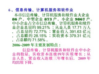 6 、信息传输、计算机服务和软件业
本市信息 、 算机服 和 件传输 计 务 软 业大企业
86 ，中型企户 业 873 ，小企户 业 9867 户。
中小企 占全市信息 、 算机服 和 件业 传输 计 务 软
企 量的业 业总 99.21% ；从 人业 员 17.71 万人
，占 量的总 72.77% ； 收入营业 391.63 元亿
，占 的总额 28.15% ； 收 本实 资 379.31 元亿
，占 的总额 71.58% 。
2006~2009 年主要 展特点：发
信息 、 算机服 和 件 中小企传输 计 务 软 业
的数量、 收 本 四年 ；从业 实 资 连续 实现增长
人 、 收入 三年 后，业 员 营业 连续 增长 2009 年
均出 下降。现
 