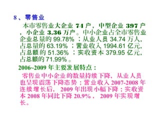 8 、零售业
本市零售业大企业 74 ，中型企户 业 397 户
，小企业 3.36 万户。中小企 占全市零售业 业
企 量的业总 99.78% ；从 人业 员 34.74 万人，
占 量的总 63.19% ； 收入营业 1994.61 元，亿
占 的总额 51.36% ； 收 本实 资 379.95 元，亿
占 的总额 71.99% 。
2006~2009 年主要 展特点：发
零售 中小企 的数量持 下降，从 人业 业 续 业 员
也呈 震 下降 ； 收入现 荡 态势 营业 2007-2008 年
后，连续增长 2009 年出 小幅下降； 收现 实 资
本 2008 年同比下降 20.9% ， 2009 年实现增
。长
 
