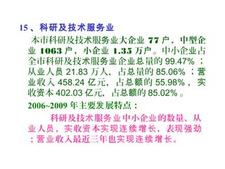 15 、科研及技术服务业
本市科研及技 服术 务业大企业 77 ，中型企户
业 1063 ，小企户 业 1.35 万户。中小企 占业
全市科研及技 服 企 量的术 务业 业总 99.47% ；
从 人业 员 21.83 万人，占 量的总 85.06% ；营
收入业 458.24 元，占 的亿 总额 55.98% ，实
收 本资 402.03 元，占 的亿 总额 85.02% 。
2006~2009 年主要 展特点：发
科研及技 服 中小企 的数量、从术 务业 业
人 、 收 本 ，表业 员 实 资 实现连续增长 现强劲
； 收入最近三年也 。营业 实现连续增长
 
