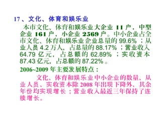 17 、文化、体育和娱乐业
本市文化、体育和娱乐业大企业 11 ，中型户
企业 161 ，小企户 业 2569 户。中小企 占全业
市文化、体育和 企 量的娱乐业 业总 99.6% ；从
人业 员 4.2 万人，占 量的总 88.17% ； 收入营业
64.79 元 ， 占 的亿 总 额 62.89% ； 收 本实 资
87.43 元，占 的亿 总额 87.22% 。
2006~2009 年主要 展特点：发
文化、体育和 中小企 的数量、从娱乐业 业
人 、 收 本除业 员 实 资 2008 年出 下降外，其余现
年 均 ； 收入最近三年保持了份 实现增长 营业 连
。续增长
 