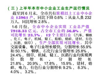（三）上半年本市中小企业工业生产运行情况
截至到 6 月末，全市共有 模以上工 中小企规 业
业 15961 户，同比下降 0.6% ；从 人业 员 232
万人，同比增长 2.8% 。
1-6 月份 ， 全 市中小 企 工业实现 业总产值
7918.33 元，占全市工 的亿 业 56.8% ，产值
可比增长 23.7% 。 12 个主要行业（汽 、车 钢铁
、化工、 子、机械、 工、船舶、 、建材、有色电 轻 纺织
、医 、烟草药 ），生 全部 可比 ，产 实现 增长 其中
交 、 子行 增 快，分 增运设备 电 业 长较 别 长 55.9%
和 50.1% ， 、石化行 分 增钢铁 业 别 长 25.8% 、
24.4% ，烟草、机械、 工、医 行 均轻 药 业 实现两
位 数 增 ， 分 增长 别 长
21.8% 、 20.9% 、 17.8% 、 15.9% ，建材、纺
、 力、有色行 分 增织 电 业 别 长 9.2% 、 8.3% 、
4.0% 、 3.2% 。
 