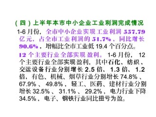 （四）上半年本市中小企业工业利润完成情况 
1-6 月份，全市中小企 工 利业实现 业 润 557.79
元，占全市工 利 的亿 业 润 51.7% ，同比增长
90.6% ，增幅比全市工 低业 19.4 个百分点。
12 个主要行 全部 盈利。业 实现 1-6 月份， 12
个主要行 全部 盈利，其中业 实现 石化、 、纺织
交运设备行 分业 别增长 2.5 倍、 1.3 倍、 1.2
倍，有色、机械、烟草行 分 增业 别 长 74.8% 、
67.9% 、 49.8% ， 工、医 、建材轻 药 行 分业 别
增长 32.5% 、 31.1% 、 29.2% ， 力电 行 下降业
34.5% ， 子、电 钢铁行 同比 盈。业 扭亏为
 