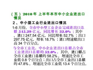 （五） 2010 年 上半年本市中小企业进出口
情况
2 、中小型工业行业进出口情况
1-6 月份，全市中小型工 企 完成 出口业 业 进 总
额 545.29 元，同比亿 增长 32.0% ；其中
， 口进 247.54 元，同比增亿 长 52.7% ；出口
297.75 元，增亿 长 18.7% ； 口增速 出口进 较
高 34 个百分点。
与全市工 比，中小企 出口 占全市业 业进 总额
工 出口 的业进 总额 52.0% 。其中， 口 占进 额
全市工 口 的业进 总额 58.2% ，增速比全市工
低业 0.8 个百分点；出口占全市工 出口业 总额
的 47.8% ，增速比全市工 低业 13.4 个百分点。
 