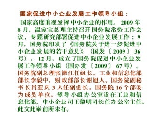 国家促进中小企业发展工作领导小组：
国家高度重 中小企 的作用。视发挥 业 2009 年
8 月，温家宝 理主持召 国 院常 工作会总 开 务 务
， 研究部署促 中小企 展工作；议 专题 进 业发 9
月，国 院印 了《国 院 于 一 促 中务 发 务 关 进 步 进
小企 展的若干意 》（国 〔业发 见 发 2009 〕 36
号）。 12 月，成立了国 院促 中小企务 进 业发
展工作 小 （国 〔领导 组 办发 2009 〕 67 号）。
国 院副 理 江任 。工 和信息化部务 总 张德 组长 业
部 李毅中、 政部部 旭人、国 院副秘长 财 长谢 务
肖书长 亚庆 3 人任副 。国 院组长 务 16 个部委
成 位。为 员单 小 公室 在工 和信领导 组办 设 业
息化部，中小企 司王黎明司 任 公室主任。业 长 办
此文此 前所未有。举
 