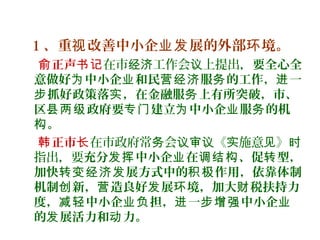 1 、重 改善中小企 展的外部 境。视 业发 环
正声俞 书记在市 工作会 上提出，经济 议 要全心全
意做好 中小企 和民 服 的工作， 一为 业 营经济 务 进
抓好政策落 ，在金融服 上有所突破，市、步 实 务
区 政府要 建立 中小企 服 的机县两级 专门 为 业 务
。构
正市韩 长在市政府常 会 《 施意 》务 议审议 实 见 时
指出，要充分 中小企 在 、促 型，发挥 业 调结构 转
加快 展方式中的 作用，依靠体制转变经济发 积极
机制 新， 造良好 展 境，加大 税扶持力创 营 发 环 财
度， 中小企 担， 一 中小企减轻 业负 进 步增强 业
的 展活力和 力。发 动
 