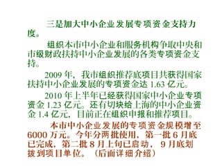 三是加大中小企 展 金支持力业发 专项资
度。
本市中小企 和服 机 争取中央和组织 业 务 构
市 政扶持中小企 展的各类 金支级财 业发 专项资
持。
2009 年，我市 推荐底 目共 得国家组织 项 获
扶持中小企 展的 金业发 专项资 达 1.63 元。亿
2010 年上半年已 得国家中小企经获 业专项
金资 1.23 元。 有切 上海的中小企亿 还 块给 业资
金 1.4 元，目前正在 申 和推荐 目。亿 组织 报 项
本市中小企 展的 金 模 至业发 专项资 规 增
6000 万元。今年分 批使用，第一批两 6 月底
已完成，第二批 8 月上旬已 ，启动 9 月底划
到 目 位。（后面 介 ）拨 项 单 详细 绍
 